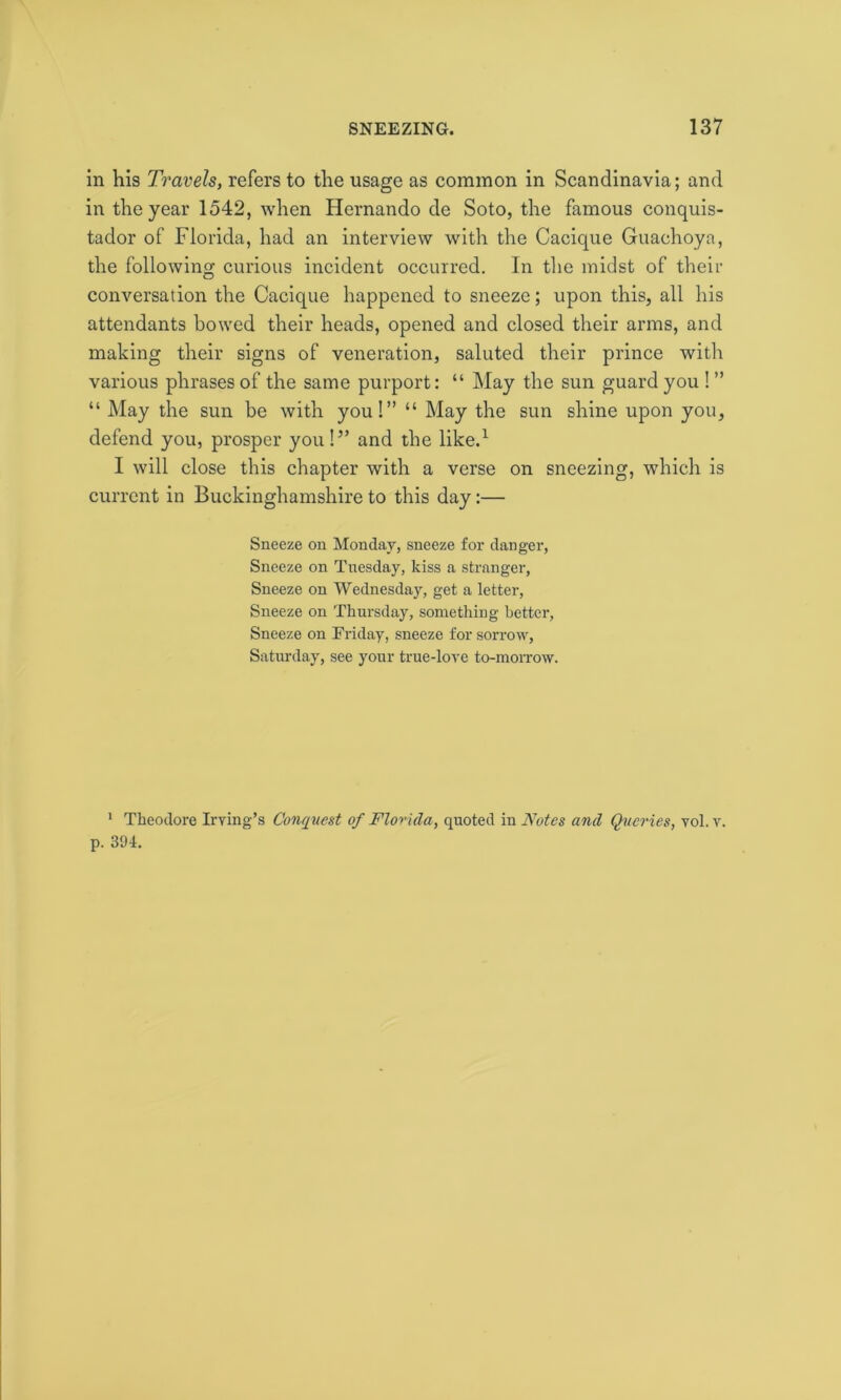 in his Travels, refers to the usage as common in Scandinavia; and in the year 1542, when Hernando de Soto, the famous conquis- tador of Florida, had an interview with the Cacique Guachoya, the following curious incident occurred. In the midst of their conversation the Cacique happened to sneeze; upon this, all his attendants bowed their heads, opened and closed their arms, and making their signs of veneration, saluted their prince with various phrases of the same purport: “ May the sun guard you ! ” “ May the sun be with you!” “ May the sun shine upon you, defend you, prosper you!” and the like.1 I will close this chapter with a verse on sneezing, which is current in Buckinghamshire to this day:— Sneeze on Monday, sneeze for danger, Sneeze on Tuesday, kiss a stranger, Sneeze on Wednesday, get a letter, Sneeze on Thursday, something better, Sneeze on Friday, sneeze for sorrow, Saturday, see your true-love to-morrow. 1 Theodore Irving’s Conquest of Florida, quoted in Notes and Queries, vol. v. p. 394.