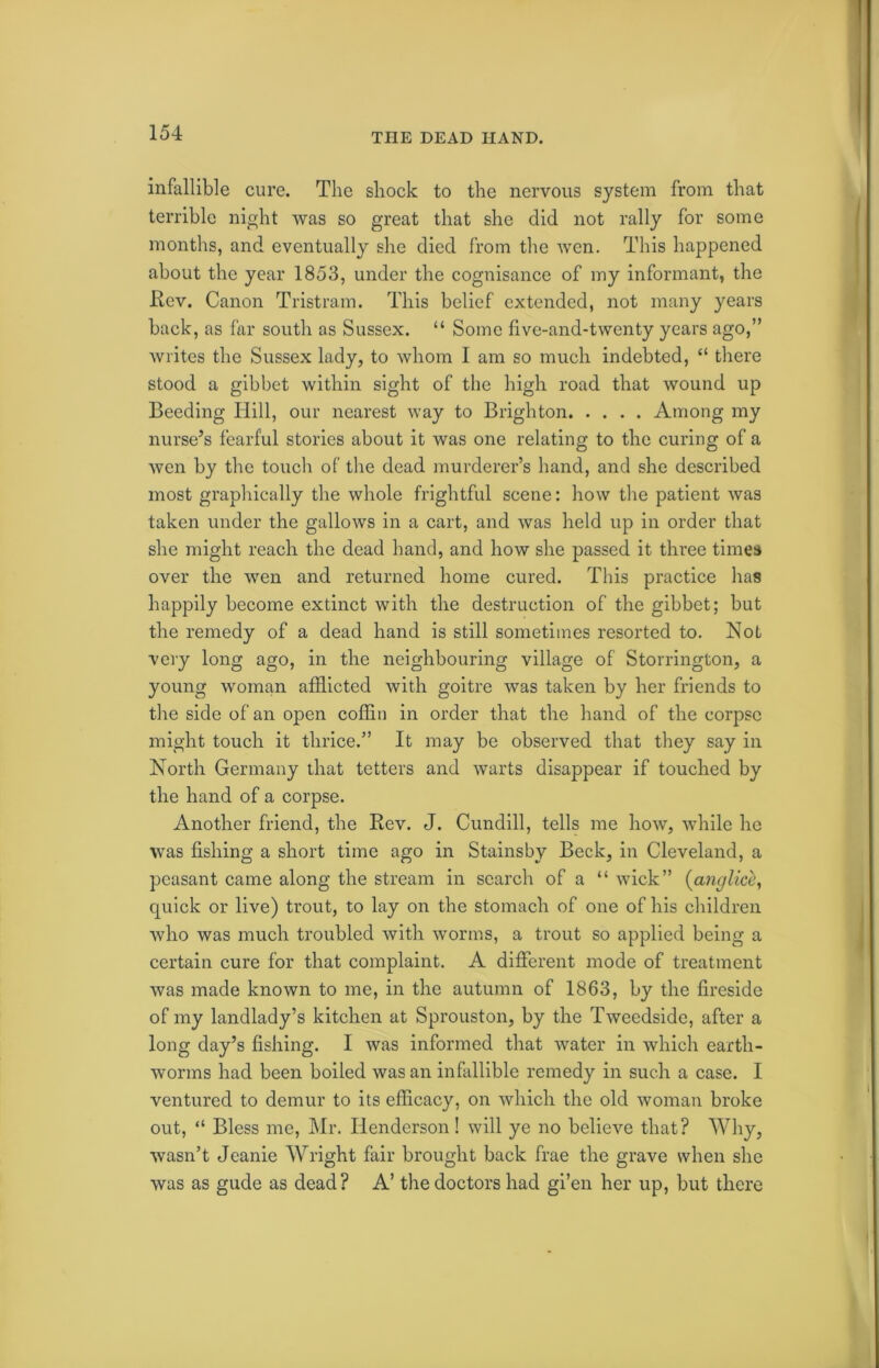 TIIE DEAD HAND. infallible cure. The shock to the nervous system from that terrible night was so great that she did not rally for some months, and eventually she died from the Aven. This happened about the year 1853, under the cognisance of my informant, the Rev. Canon Tristram. This belief extended, not many years back, as far south as Sussex. “ Some five-and-twenty years ago,” Avrites the Sussex lady, to whom I am so much indebted, “ there stood a gibbet within sight of the high road that Avound up Beeding Hill, our nearest Avay to Brighton Among my nurse’s fearful stories about it was one relating to the curing of a Avon by the touch of the dead murderer’s hand, and she described most graphically the whole frightful scene: how the patient Avas taken under the galloAvs in a cart, and Avas held up in order that she might reach the dead hand, and how she passed it three times over the Aven and returned home cured. This practice has happily become extinct with the destruction of the gibbet; but the remedy of a dead hand is still sometimes resorted to. Not very long ago, in the neighbouring village of Storrington, a young woman afflicted with goitre Avas taken by her friends to the side of an open coffin in order that the hand of the corpse might touch it thrice.” It may be observed that they say in North Germany that tetters and Avarts disappear if touched by the hand of a corpse. Another friend, the Rev. J. Cundill, tells me Iioav, Avhile he was fishing a short time ago in Stainsby Beck, in Cleveland, a peasant came along the stream in search of a “ Avick” (anglice, quick or live) trout, to lay on the stomach of one of his children Avho was much troubled Avith Avorms, a trout so applied being a certain cure for that complaint. A different mode of treatment Avas made knoAvn to me, in the autumn of 1863, by the fireside of my landlady’s kitchen at Sprouston, by the Tweedside, after a long day’s fishing. I Avas informed that Avater in which earth- worms had been boiled was an infallible remedy in such a case. I ventured to demur to its efficacy, on which the old Avoman broke out, “ Bless me, Mr. Henderson! will ye no believe that? Why, wasn’t Jeanie Wright fair brought back frae the grave when she Avas as gude as dead? A’ the doctors had gi’en her up, but there