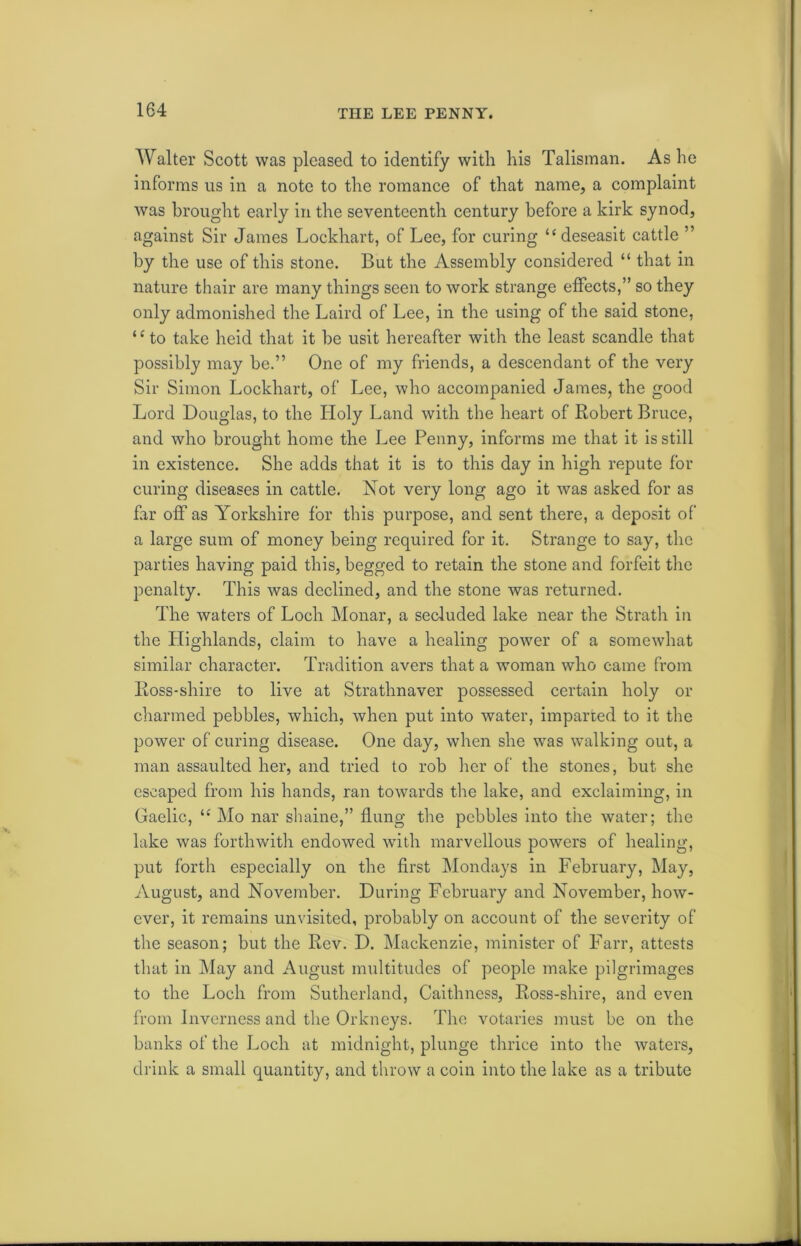 Walter Scott was pleased to identify with his Talisman. As he informs us in a note to the romance of that name, a complaint was brought early in the seventeenth century before a kirk synod, against Sir James Lockhart, of Lee, for curing “ deseasit cattle ” by the use of this stone. But the Assembly considered “ that in nature thair are many things seen to work strange effects,” so they only admonished the Laird of Lee, in the using of the said stone, “to take heid that it be usit hereafter with the least scandle that possibly may be.” One of my friends, a descendant of the very Sir Simon Lockhart, of Lee, who accompanied James, the good Lord Douglas, to the Holy Land with the heart of Robert Bruce, and who brought home the Lee Penny, informs me that it is still in existence. She adds that it is to this day in high repute for curing diseases in cattle. Not very long ago it was asked for as far off as Yorkshire for this purpose, and sent there, a deposit of a large sum of money being required for it. Strange to say, the parties having paid this, begged to retain the stone and forfeit the penalty. This was declined, and the stone was returned. The waters of Loch Monar, a secluded lake near the Strath in the Highlands, claim to have a healing power of a somewhat similar character. Tradition avers that a woman who came from Ross-shire to live at Strathnaver possessed certain holy or charmed pebbles, which, when put into water, imparted to it the power of curing disease. One day, when she was walking out, a man assaulted her, and tried to rob her of the stones, but she escaped from his hands, ran towards the lake, and exclaiming, in Gaelic, u Mo nar shaine,” flung the pebbles into the water; the lake was forthwith endowed with marvellous powers of healing, put forth especially on the first Mondays in February, May, August, and November. During February and November, how- ever, it remains unvisited, probably on account of the severity of the season; but the Rev. D. Mackenzie, minister of Farr, attests that in May and August multitudes of people make pilgrimages to the Loch from Sutherland, Caithness, Ross-shire, and even from Inverness and the Orkneys. The votaries must be on the banks of the Loch at midnight, plunge thrice into the waters, drink a small quantity, and throw a coin into the lake as a tribute