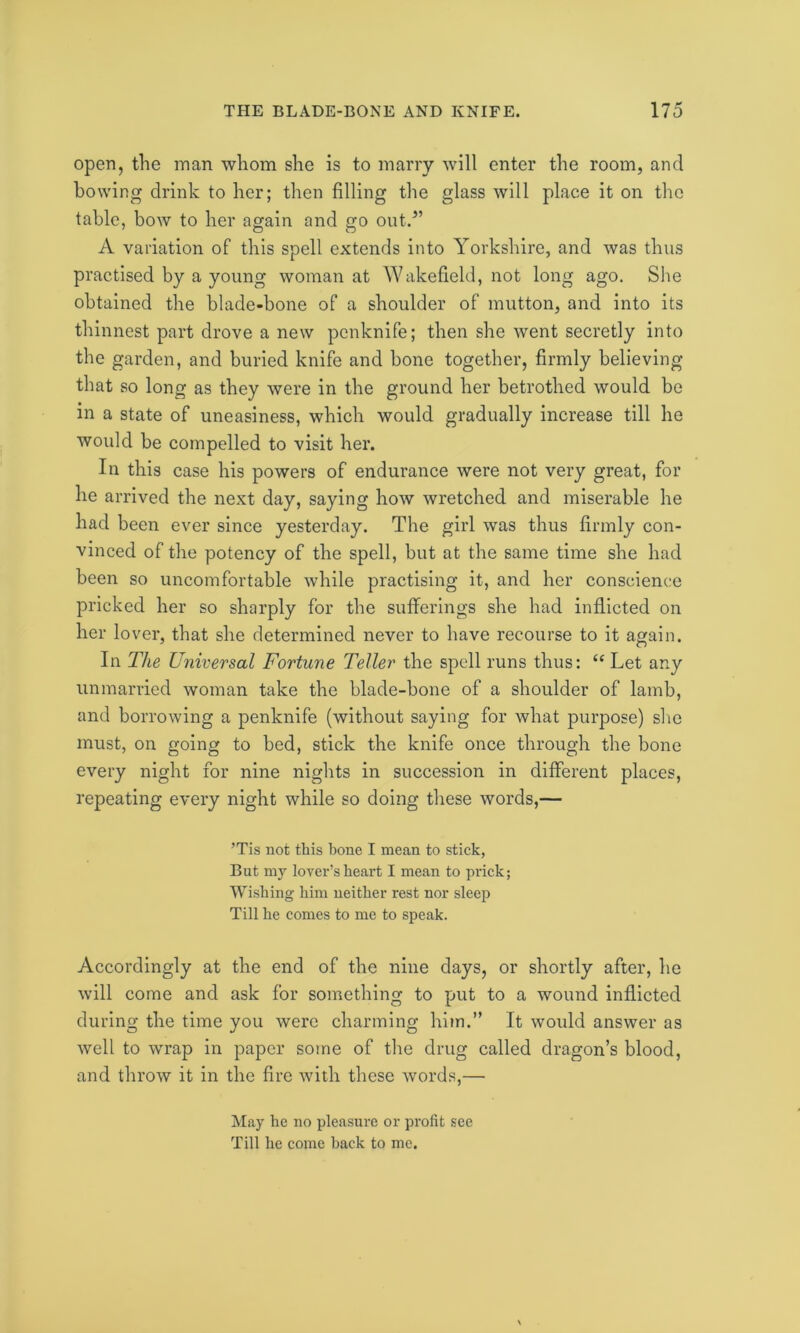 open, the man whom she is to marry will enter the room, and bowing drink to her; then filling the glass will place it on the table, bow to her again and go out.5’ A variation of this spell extends into Yorkshire, and was thus practised by a young woman at Wakefield, not long ago. She obtained the blade-bone of a shoulder of mutton, and into its thinnest part drove a new penknife; then she went secretly into the garden, and buried knife and bone together, firmly believing that so long as they were in the ground her betrothed would be in a state of uneasiness, which would gradually increase till he would be compelled to visit her. In this case his powers of endurance were not very great, for he arrived the next day, saying how wretched and miserable he had been ever since yesterday. The girl was thus firmly con- vinced of the potency of the spell, but at the same time she had been so uncomfortable while practising it, and her conscience pricked her so sharply for the sufferings she had inflicted on her lover, that she determined never to have recourse to it again. In The Universal Fortune Teller the spell runs thus: “ Let any unmarried woman take the blade-bone of a shoulder of lamb, and borrowing a penknife (without saying for what purpose) she must, on going to bed, stick the knife once through the bone every night for nine nights in succession in different places, repeating every night while so doing these words,— ’Tis not this bone I mean to stick, But my lover’s heart I mean to prick; Wishing him neither rest nor sleep Till he comes to me to speak. Accordingly at the end of the nine days, or shortly after, he will come and ask for something to put to a wound inflicted during the time you were charming him.” It would answer as well to wrap in paper some of the drug called dragon’s blood, and throw it in the fire with these words,— May he no pleasure or profit see Till he come hack to me.