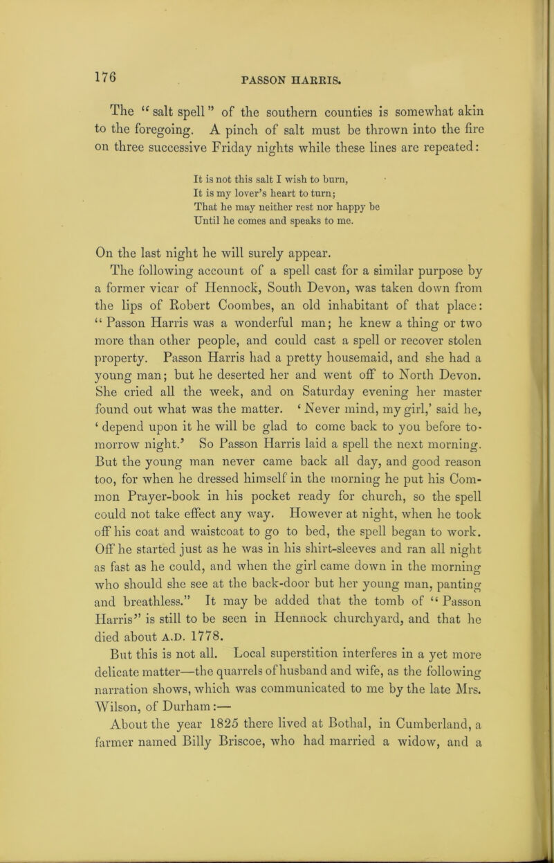 PASSON HARRIS. The u salt spell ” of the southern counties is somewhat akin to the foregoing. A pinch of salt must be thrown into the fire on three successive Friday nights while these lines are repeated: It is not this salt I wish to burn, It is nay lover’s heart to turn; That he may neither rest nor happy he Until he comes and speaks to me. On the last night he will surely appear. The following account of a spell cast for a similar purpose by a former vicar of Hennock, South Devon, was taken down from the lips of Robert Coombes, an old inhabitant of that place: “ Passon Harris was a wonderful man; he knew a thing or two more than other people, and could cast a spell or recover stolen property. Passon Harris had a pretty housemaid, and she had a young man; but he deserted her and went off to North Devon. She cried all the week, and on Saturday evening her master found out what was the matter. ‘ Never mind, my girl,’ said he, ‘ depend upon it he will be glad to come back to you before to- morrow night.'’ So Passon Harris laid a spell the next morning. But the young man never came back all day, and good reason too, for when he dressed himself in the morning he put his Com- mon Prayer-book in his pocket ready for church, so the spell could not take effect any way. However at night, when he took off his coat and waistcoat to go to bed, the spell began to work. Off he started just as he Avas in his shirt-sleeves and ran all night as fast as he could, and when the girl came down in the morning who should she see at the back-door but her young man, panting and breathless.” It may be added that the tomb of “ Passon Harris” is still to be seen in Hennock churchyard, and that he died about a.d. 1778. But this is not all. Local superstition interferes in a yet more delicate matter—the quarrels of husband and wife, as the following narration shows, which was communicated to me by the late Mrs. Wilson, of Durham :— About the year 1825 there lived at Bothal, in Cumberland, a farmer named Billy Briscoe, who had married a widow, and a