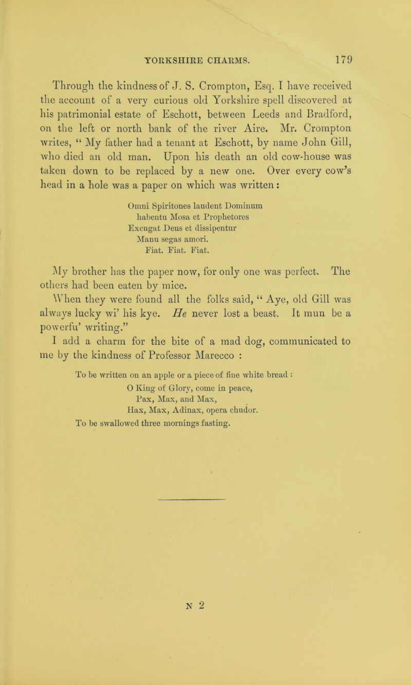 Through, the kindness of J. S. Crompton, Escp I have received the account of a very curious old Yorkshire spell discovered at his patrimonial estate of Eschott, between Leeds and Bradford, on the left or north bank of the river Aire. Mr. Crompton writes, “ My father had a tenant at Eschott, by name John Gill, who died an old man. Upon his death an old cow-house was taken down to be replaced by a new one. Over every cow’s head in a hole was a paper on which was written: Omni Spiritones lauclent Dominum habentu Mosa et Prophetores Excugat Dens et dissipentur Manu segas amori. Eiat. Fiat. Fiat. My brother has the paper now, for only one was perfect. The others had been eaten by mice. When they were found all the folks said, “ Aye, old Gill was always lucky wi’ his kye. He never lost a beast. It raun be a powerfu’ writing.” I add a charm for the bite of a mad dog, communicated to me by the kindness of Professor Marecco : To be written on an apple or a piece of fine white bread : 0 King of Glory, come in peace, Pax, Max, and Max, IIax, Max, Adinax, opera chudor. To be swallowed three mornings fasting.