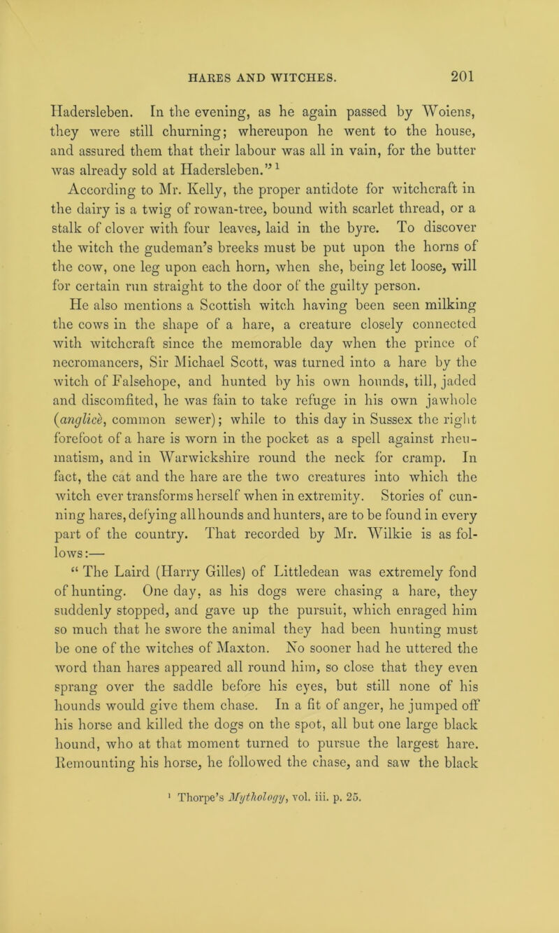 Iladersleben. In the evening, as he again passed by Woiens, they were still churning; whereupon he went to the house, and assured them that their labour was all in vain, for the butter was already sold at Hadersleben.”1 According to Mr. Kelly, the proper antidote for witchcraft in the dairy is a twig of rowan-tree, bound with scarlet thread, or a stalk of clover with four leaves, laid in the byre. To discover the witch the gudeman’s breeks must be put upon the horns of the cow, one leg upon each horn, when she, being let loose, will for certain run straight to the door of the guilty person. He also mentions a Scottish witch having been seen milking the cows in the shape of a hare, a creature closely connected with witchcraft since the memorable day when the prince of necromancers, Sir Michael Scott, was turned into a hare by the witch of Falsehope, and hunted by his own hounds, till, jaded and discomfited, he was fain to take refuge in his own jawhole (cinglice, common sewer); while to this day in Sussex the right forefoot of a hare is worn in the pocket as a spell against rheu- matism, and in Warwickshire round the neck for cramp. In fact, the cat and the hare are the two creatures into which the witch ever transforms herself when in extremity. Stories of cun- ning hares, defying all hounds and hunters, are to be found in every part of the country. That recorded by Mr. Wilkie is as fol- lows :— “ The Laird (Harry Gilles) of Littledean was extremely fond of hunting. One day, as his dogs were chasing a hare, they suddenly stopped, and gave up the pursuit, which enraged him so much that he swore the animal they had been hunting must be one of the witches of Maxton. No sooner had he uttered the word than hares appeared all round him, so close that they even sprang over the saddle before his eyes, but still none of his hounds would give them chase. In a fit of anger, he jumped off his horse and killed the dogs on the spot, all but one large black hound, who at that moment turned to pursue the largest hare. Remounting his horse, he followed the chase, and saw the black