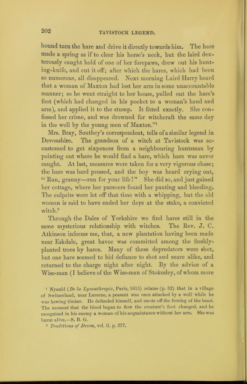 TAVISTOCK LEGEND. hound turn the hare and drive it directly towards him. The hare made a spring as if to clear his horse’s neck, but the laird dex- terously caught hold of one of her forepaws, drew out his hunt- ing-knife, and cut it off; after which the hares, which had been so numerous, all disappeared. Next morning Laird Harry heard that a woman of Maxton had lost her arm in some unaccountable manner; so he went straight to her house, pulled out the hare’s foot (which had changed in his pocket to a woman’s hand and arm), and applied it to the stump. It fitted exactly. She con- fessed her crime, and was drowned for witchcraft the same day in the well by the young men of Maxton.”1 Mrs. Bray, Southey’s correspondent, tells of a similar legend in Devonshire. The grandson of a witch at Tavistock was ac- customed to get sixpences from a neighbouring huntsman by pointing out where he would find a hare, which hare was never caught. At last, measures were taken for a very vigorous chase; the hare was hard pressed, and the boy was heard crying out, “ Bun, granny—run for your life ! ” She did so, and just gained her cottage, where her pursuers found her panting and bleeding. The culprits were let off that time with a whipping, but the old woman is said to have ended her days at the stake, a convicted witch.2 Through the Dales of Yorkshire we find hares still in the same mysterious relationship with witches. The Rev. J. C. Atkinson informs me, that, a new plantation having been made near Eskdale, great havoc was committed among the freshly- planted trees by hares. Many of these depredators were shot, but one hare seemed to bid defiance to shot and snare alike, and returned to the charge night after night. By the advice of a Wise-man (I believe of the Wise-man of Stokesley, of whom more 1 Nyauld (De la Lycanthrojne, Paris, 1615) relates (p. 52) that in a village of Switzerland, near Lucerne, a peasant was once attacked by a wolf while he was hewing timber. He defended himself, and smote off the foreleg of the beast. The moment that the blood began to flow the creature’s foot changed, and he recognised in his enemy a woman of his acquaintance without her arm. She was burnt alive.—S. B. G. 2 Traditions of Devon, vol. ii. p. 277.