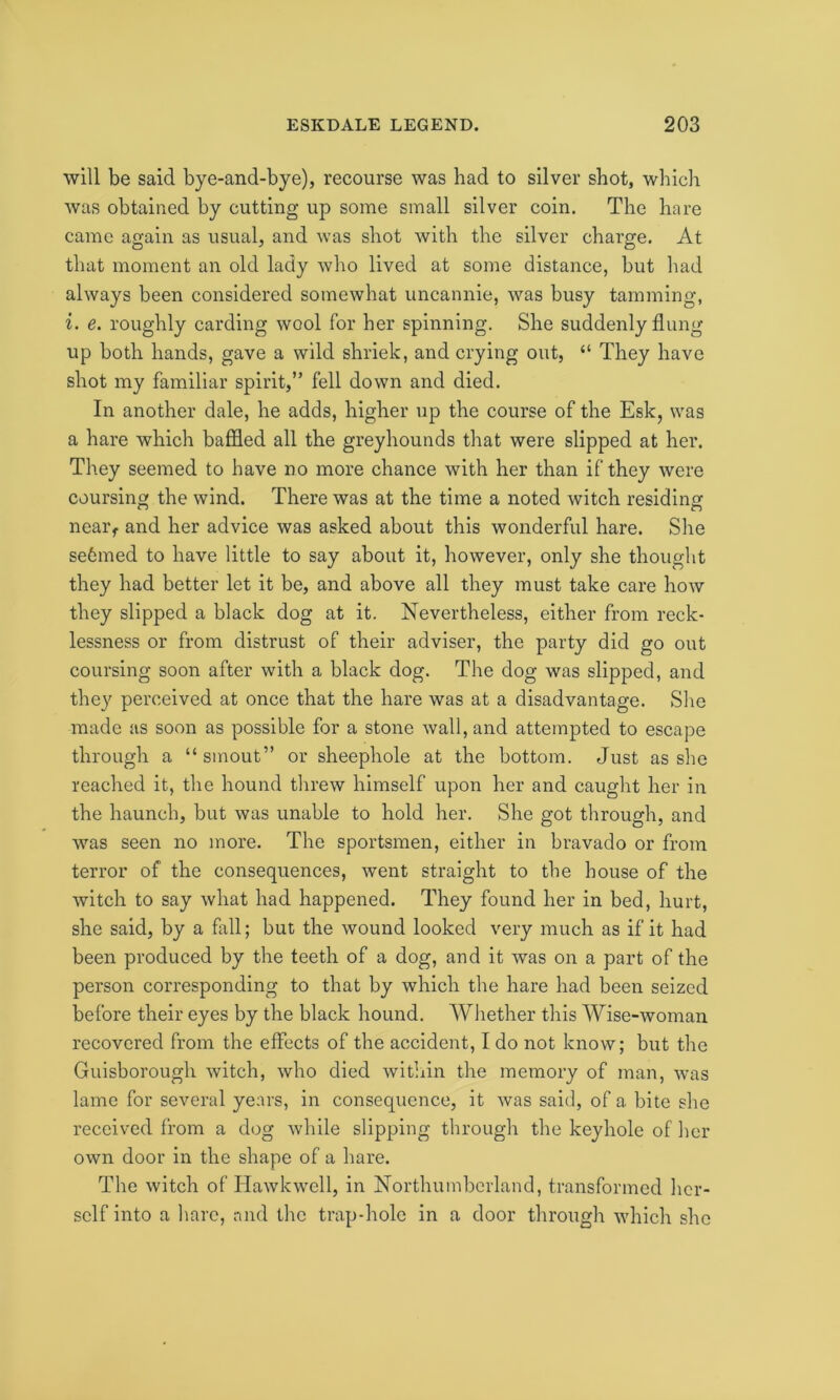 will be said bye-and-bye), recourse was had to silver shot, which was obtained by cutting up some small silver coin. The hare came again as usual, and was shot with the silver charge. At that moment an old lady who lived at some distance, but had always been considered somewhat uncannie, was busy tamming, i. e. roughly carding wool for her spinning. She suddenly flung up both hands, gave a wild shriek, and crying out, “ They have shot my familiar spirit,” fell down and died. In another dale, he adds, higher up the course of the Esk, was a hare which baffled all the greyhounds that were slipped at her. They seemed to have no more chance with her than if they were coursing the wind. There was at the time a noted witch residing near, and her advice was asked about this wonderful hare. She se6med to have little to say about it, however, only she thought they had better let it be, and above all they must take care how they slipped a black dog at it. Nevertheless, either from reck- lessness or from distrust of their adviser, the party did go out coursing soon after with a black dog. The dog was slipped, and they perceived at once that the hare was at a disadvantage. She made as soon as possible for a stone wall, and attempted to escape through a “ smout” or sheephole at the bottom. Just as she reached it, the hound threw himself upon her and caught her in the haunch, but was unable to hold her. She got through, and was seen no more. The sportsmen, either in bravado or from terror of the consequences, went straight to the house of the witch to say what had happened. They found her in bed, hurt, she said, by a fall; but the wound looked very much as if it had been produced by the teeth of a dog, and it was on a part of the person corresponding to that by which the hare had been seized before their eyes by the black hound. Whether this Wise-woman recovered from the effects of the accident, I do not know; but the Guisborough witch, who died within the memory of man, was lame for several years, in consequence, it was said, of a bite she received from a dog while slipping through the keyhole of her own door in the shape of a hare. The witch of Hawkwell, in Northumberland, transformed her- self into a hare, and the trap-hole in a door through which she