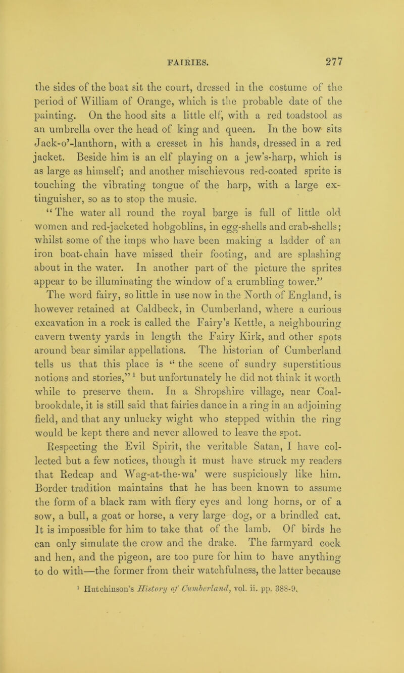 the sides of the boat sit the court, dressed in the costume of the period of William of Orange, which is the probable date of the painting. On the hood sits a little elf, with a red toadstool as an umbrella over the head of king and queen. In the bow sits Jack-oManthorn, with a cresset in his hands, dressed in a red jacket. Beside him is an elf pla}dng on a jew’s-harp, which is as large as himself; and another mischievous red-coated sprite is touching the vibrating tongue of the harp, with a large ex- tinguisher, so as to stop the music. “ The water all round the royal barge is full of little old women and red-jacketed hobgoblins, in egg-shells and crab-shells; whilst some of the imps who have been making a ladder of an iron boat-chain have missed their footing, and are splashing about in the water. In another part of the picture the sprites appear to be illuminating the window of a crumbling tower.” The word fairy, so little in use now in the North of England, is however retained at Caldbeck, in Cumberland, where a curious excavation in a rock is called the Fairy’s Kettle, a neighbouring cavern twenty yards in length the Fairy Kirk, and other spots around bear similar appellations. The historian of Cumberland tells us that this place is “ the scene of sundry superstitious notions and stories,”1 but unfortunately he did not think it worth while to preserve them. In a Shropshire village, near Coal- brookdale, it is still said that fairies dance in a ring in an adjoining field, and that any unlucky wight who stepped within the ring would be kept there and never allowed to leave the spot. Kespecting the Evil Spirit, the veritable Satan, I have col- lected but a few notices, though it must have struck my readers that Redcap and Wag-at-the-wa’ were suspiciously like him. Border tradition maintains that he has been known to assume the form of a black ram with fiery eyes and long horns, or of a sow, a bull, a goat or horse, a very large dog, or a brindled cat. It is impossible for him to take that of the lamb. Of birds he can only simulate the crow and the drake. The farmyard cock and hen, and the pigeon, are too pure for him to have anything to do with—the former from their watchfulness, the latter because 1 Hutchinson's History of Cumberland, vol. ii. pp. 388-9.