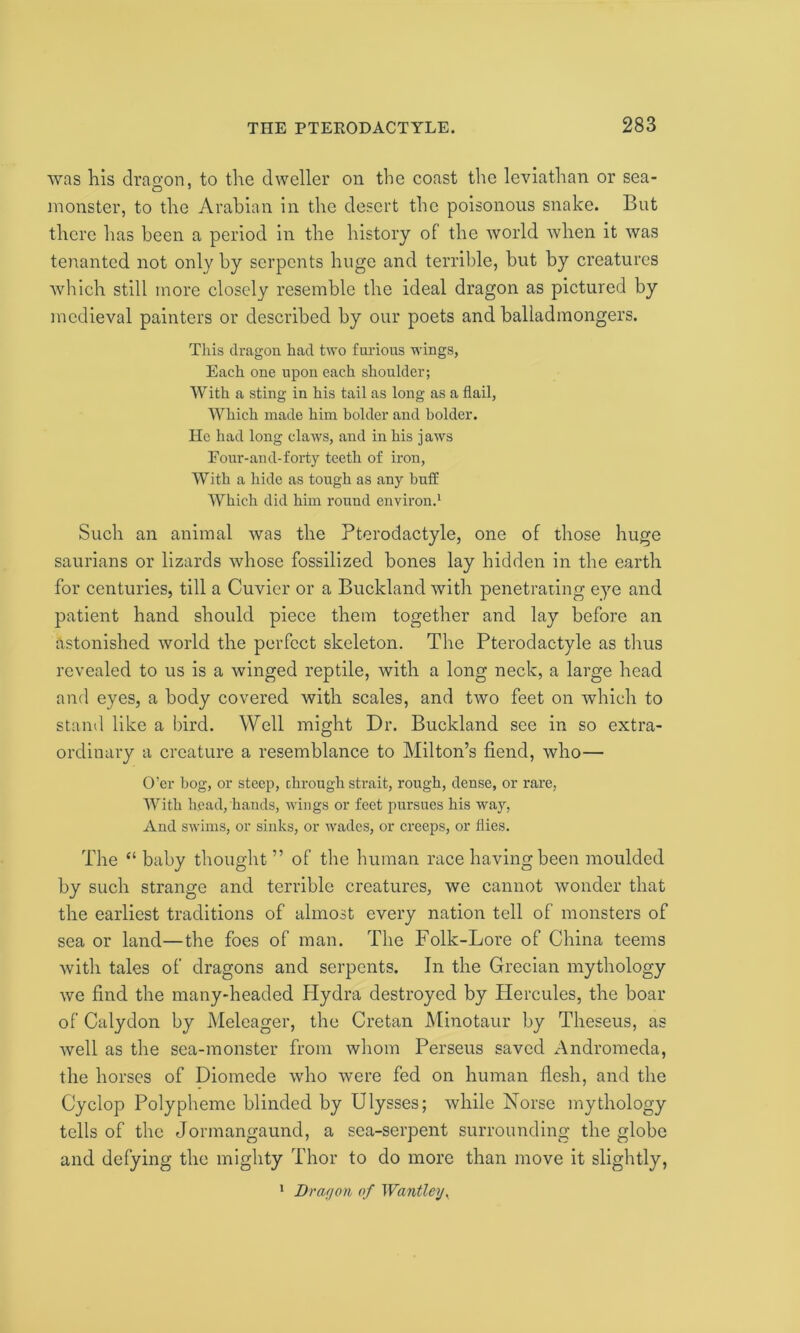 was lais dragon, to the dweller on the coast the leviathan or sea- monster, to the Arabian in the desert the poisonous snake. But there has been a period in the history of the world when it was tenanted not only by serpents huge and terrible, but by creatures which still more closely resemble the ideal dragon as pictured by medieval painters or described by our poets and balladmongers. This dragon had two furious wings, Each one upon each shoulder; With a sting in his tail as long as a flail, Which made him bolder and bolder. He had long claws, and in his jaws Eour-and-forty teeth of iron, With a hide as tough as any buff AVhich did him round environ.1 Such an animal was the Pterodactyle, one of those huge saurians or lizards whose fossilized bones lay hidden in the earth for centuries, till a Cuvier or a Buckland with penetrating eye and patient hand should piece them together and lay before an astonished world the perfect skeleton. The Pterodactyle as thus revealed to us is a winged reptile, with a long neck, a large head and eyes, a body covered with scales, and two feet on which to stand like a bird. Well might Dr. Buckland see in so extra- ordinary a creature a resemblance to Milton’s fiend, who— O’er bog, or steep, through strait, rough, dense, or rare, With head, hands, wings or feet pursues his way, And swims, or sinks, or wades, or creeps, or flies. The “ baby thought ” of the human race having been moulded by such strange and terrible creatures, we cannot wonder that the earliest traditions of almost every nation tell of monsters of sea or land—the foes of man. The Folk-Lore of China teems with tales of dragons and serpents. In the Grecian mythology we find the many-headed Hydra destroyed by Hercules, the boar of Calydon by Meleager, the Cretan Minotaur by Theseus, as well as the sea-monster from whom Perseus saved Andromeda, the horses of Diomede who were fed on human flesh, and the Cyclop Polypheme blinded by Ulysses; while Norse mythology tells of the Jormangaund, a sea-serpent surrounding the globe and defying the mighty Thor to do more than move it slightly, 1 Dragon of Wantley,