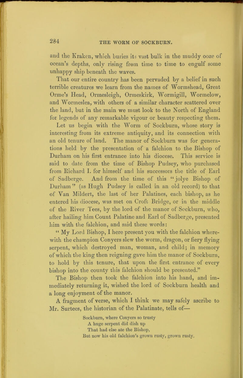 TI1E WORM OF SOCKBURN. and the Kraken, which buries its vast bulk in the muddy ooze of ocean’s depths, only rising from time to time to engulf some unhappy ship beneath the waves. That our entire country has been pervaded by a belief in such terrible creatures we learn from the names of Wormshead, Great Orme’s Head, Ormesleigh, Ormeskirk, Wormigill, Wormelow, and Wormeslea, with others of a similar character scattered over the land, but in the main we must look to the North of England for legends of any remarkable vigour or beauty respecting them. Let us begin with the Worm of Sockburn, whose story is interesting from its extreme antiquity, and its connection with an old tenure of land. The manor of Sockburn was for genera- tions held by the presentation of a falchion to the Bishop of Durham on his first entrance into his diocese. This service is said to date from the time of Bishop Pudsey, who purchased from Richard I. for himself and his successors the title of Earl of Sadberge. And from the time of this “ jolye Bishop of Durham (as Hugh Pudsey is called in an old record) to that of Van Mildert, the last of her Palatines, each bishop, as he entered his diocese, was met on Croft Bridge, or in the middle of the River Tees, by the lord of the manor of Sockburn, who, after hailing him Count Palatine and Earl of Sadberge, presented him with the falchion, and said these words: “ My Lord Bishop, I here present you with the falchion where- with the champion Conyers slew the worm, dragon, or fiery flying serpent, which destroyed man, woman, and child; in memory of which the king then reigning gave him the manor of Sockburn, to hold by this tenure, that upon the first entrance of every bishop into the county this falchion should be presented.” The Bishop then took the falchion into his hand, and im- mediately returning it, wished the lord of Sockburn health and a long enjoyment of the manor. A fragment of verse, which I think we may safely ascribe to Mr. Surtees, the historian of the Palatinate, tells of— Sockburn, where Conyers so trusty A huge serpent did dish up That had else ate the Bishop, But now his old falchion’s grown rusty, grown rusty.
