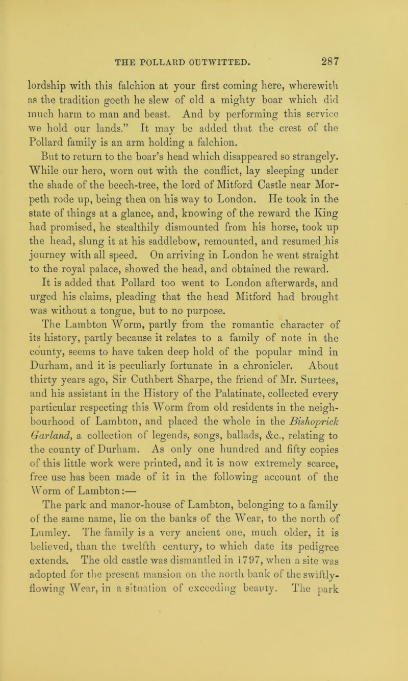 lordship with this falchion at your first coming here, wherewith as the tradition goeth he slew of old a mighty boar which did much harm to man and beast. And by performing this service we hold our lands.” It may be added that the crest of the Pollard family is an arm holding a falchion. But to return to the boar’s head which disappeared so strangely. While our hero, worn out with the conflict, lay sleeping under the shade of the beech-tree, the lord of Mitford Castle near Mor- peth rode up, being then on his way to London. He took in the state of things at a glance, and, knowing of the reward the King had promised, he stealthily dismounted from his horse, took up the head, slung it at his saddlebow, remounted, and resumed his journey with all speed. On arriving in London he went straight to the royal palace, showed the head, and obtained the reward. It is added that Pollard too went to London afterwards, and urged his claims, pleading that the head Mitford had brought was without a tongue, but to no purpose. The Lambton Worm, partly from the romantic character of its history, partly because it relates to a family of note in the county, seems to have taken deep hold of the popular mind in Durham, and it is peculiarly fortunate in a chronicler. About thirty years ago, Sir Cuthbert Sharpe, the friend of Mr. Surtees, and his assistant in the History of the Palatinate, collected every particular respecting this Worm from old residents in the neigh- bourhood of Lambton, and placed the whole in the Bishoprich Garland, a collection of legends, songs, ballads, &c., relating to the county of Durham. As only one hundred and fifty copies of this little work were printed, and it is now extremely scarce, free use has been made of it in the following account of the Worm of Lambton:— The park and manor-house of Lambton, belonging to a family of the same name, lie on the banks of the Wear, to the north of Lumley. The family is a very ancient one, much older, it is believed, than the twelfth century, to which date its pedigree extends. The old castle was dismantled in 1797, when a site was adopted for tlie present mansion on the north bank of the swiftly- flowing Wear, in a situation of exceeding beauty. The park