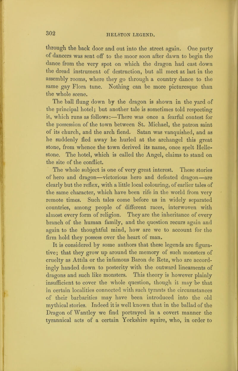 ITELSTON LEGEND. through the back door and out into the street again. One party of dancers was sent off to the moor soon after dawn to begin the dance from the very spot on which the dragon had cast down the dread instrument of destruction, but all meet at last in the assembly rooms, where they go through a country dance to the same gay Flora tune. Nothing can be more picturesque than the whole scene. The ball flung down by the dragon is shown in the yard of the principal hotel; but another tale is sometimes told respecting it, which runs as follows:—There was once a fearful contest for the possession of the town between St. Michael, the patron saint of its church, and the arch fiend. Satan was vanquished, and as he suddenly fled away he hurled at the archangel this great stone, from whence the town derived its name, once spelt Helle- stone. The hotel, which is called the Angel, claims to stand on the site of the conflict. The whole subject is one of very great interest. These stories of hero and dragon—victorious hero and defeated dragon—are clearly but the reflex, with a little local colouring, of earlier tales of the same character, which have been rife in the world from very remote times. Such tales come before us in widely separated countries, among people of different races, interwoven with almost every form of religion. They are the inheritance of every branch of the human family, and the question recurs again and again to the thoughtful mind, how are we to account for the firm hold they possess over the heart of man. It is considered by some authors that these legends are figura- tive; that they grow up around the memory of such monsters of cruelty as Attila or the infamous Baron de Retz, who are accord- ingly handed down to posterity with the outward lineaments of dragons and such like monsters. This theory is however plainly insufficient to cover the whole question, though it may be that in certain localities connected with such tyrants the circumstances of their barbarities may have been introduced into the old mythical stories. Indeed it is well known that in the ballad of the Dragon of Wantley we find portrayed in a covert manner the tyrannical acts of a certain Yorkshire squire, who, in order to