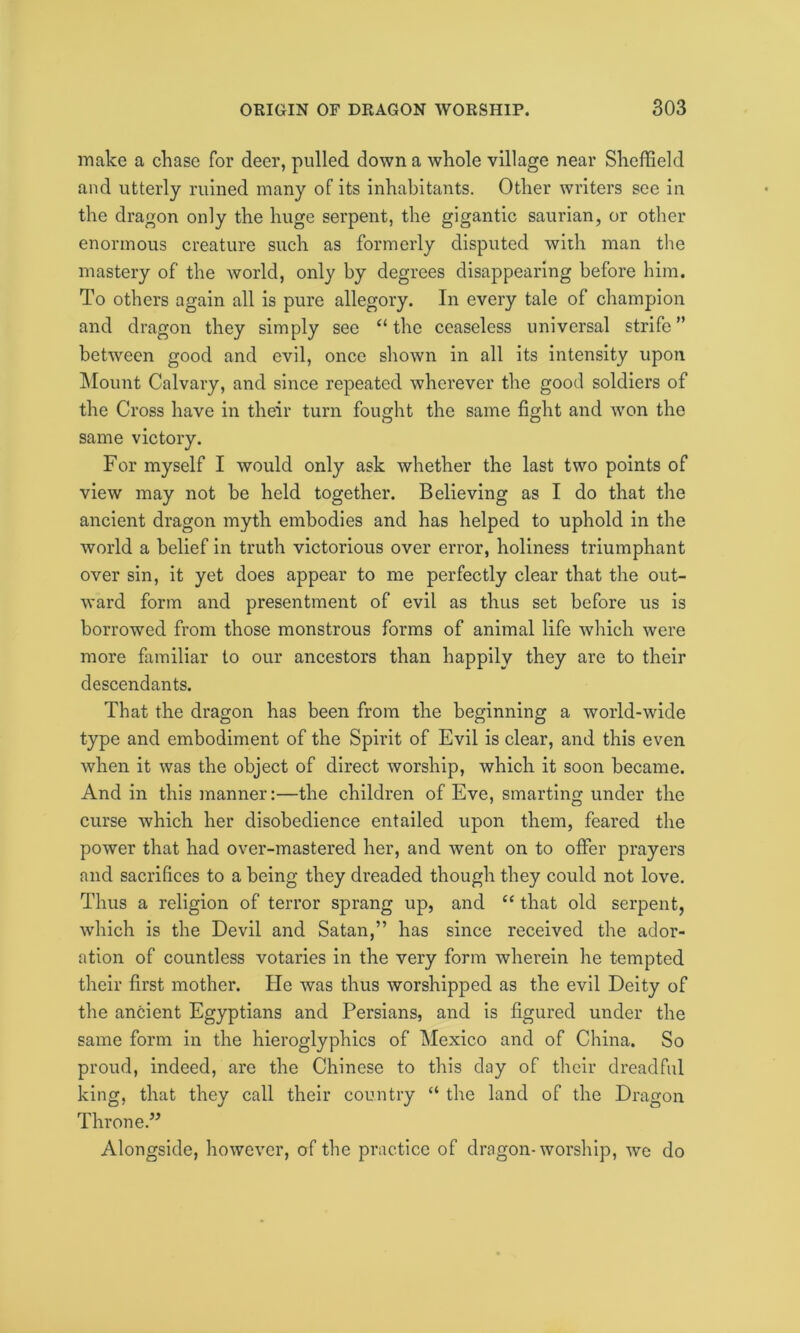 make a chase for deer, pulled down a whole village near Sheffield and utterly ruined many of its inhabitants. Other writers see in the dragon only the huge serpent, the gigantic saurian, or other enormous creature such as formerly disputed with man the mastery of the world, only by degrees disappearing before him. To others again all is pure allegory. In every tale of champion and dragon they simply see “ the ceaseless universal strife ” between good and evil, once shown in all its intensity upon Mount Calvary, and since repeated wherever the good soldiers of the Cross have in their turn fought the same fight and won the same victory. For myself I would only ask whether the last two points of view may not be held together. Believing as I do that the ancient dragon myth embodies and has helped to uphold in the world a belief in truth victorious over error, holiness triumphant over sin, it yet does appear to me perfectly clear that the out- ward form and presentment of evil as thus set before us is borrowed from those monstrous forms of animal life which were more familiar to our ancestors than happily they are to their descendants. That the dragon has been from the beginning a world-wide type and embodiment of the Spirit of Evil is clear, and this even when it was the object of direct worship, which it soon became. And in this manner:—the children of Eve, smarting under the curse which her disobedience entailed upon them, feared the power that had over-mastered her, and went on to offer prayers and sacrifices to a being they dreaded though they could not love. Thus a religion of terror sprang up, and “ that old serpent, which is the Devil and Satan,” has since received the ador- ation of countless votaries in the very form wherein he tempted their first mother. He was thus worshipped as the evil Deity of the ancient Egyptians and Persians, and is figured under the same form in the hieroglyphics of Mexico and of China. So proud, indeed, are the Chinese to this day of their dreadful king, that they call their country “ the land of the Dragon Throne.” Alongside, however, of the practice of dragon-worship, we do