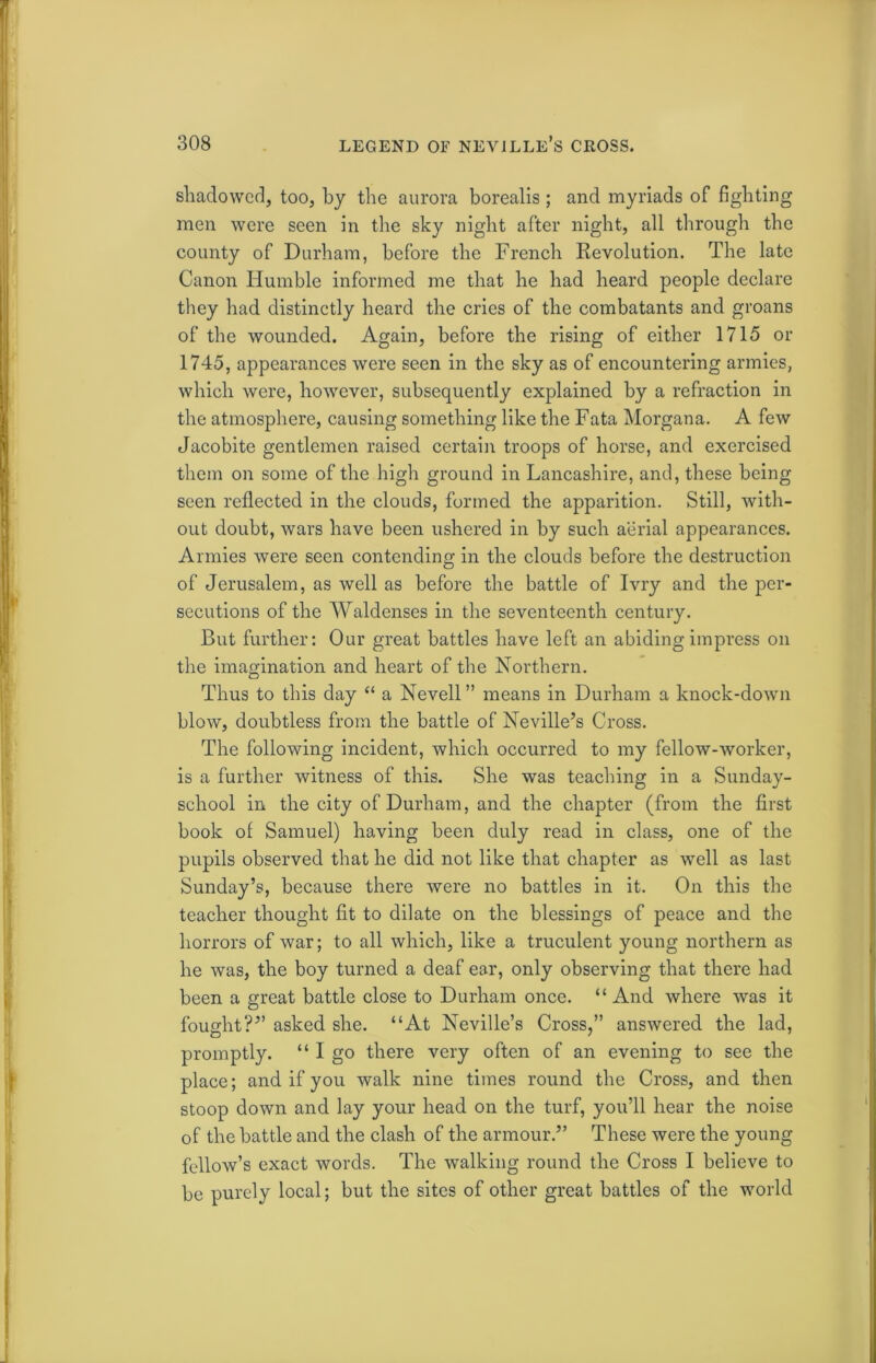 shadowed, too, by the aurora borealis ; and myriads of fighting men were seen in the sky night after night, all through the county of Durham, before the French Revolution. The late Canon Humble informed me that he had heard people declare they had distinctly heard the cries of the combatants and groans of the wounded. Again, before the rising of either 1715 or 1745, appearances were seen in the sky as of encountering armies, which were, however, subsequently explained by a refraction in the atmosphere, causing something like the Fata Morgana. A few Jacobite gentlemen raised certain troops of horse, and exercised them on some of the high ground in Lancashire, and, these being seen reflected in the clouds, formed the apparition. Still, with- out doubt, wars have been ushered in by such aerial appearances. Armies were seen contending in the clouds before the destruction of Jerusalem, as well as before the battle of Ivry and the per- secutions of the Waldenses in the seventeenth century. But further: Our great battles have left an abiding impress on the imagination and heart of the Northern. Thus to this day “ a Nevell ” means in Durham a knock-down blow, doubtless from the battle of Neville’s Cross. The following incident, which occurred to my fellow-worker, is a further witness of this. She was teaching in a Sunday- school in the city of Durham, and the chapter (from the first book of Samuel) having been duly read in class, one of the pupils observed that he did not like that chapter as well as last Sunday’s, because there were no battles in it. On this the teacher thought fit to dilate on the blessings of peace and the horrors of war; to all which, like a truculent young northern as he was, the boy turned a deaf ear, only observing that there had been a great battle close to Durham once. “And where was it fought?” asked she. “At Neville’s Cross,” answered the lad, promptly. “ I go there very often of an evening to see the place; and if you walk nine times round the Cross, and then stoop down and lay your head on the turf, you’ll hear the noise of the battle and the clash of the armour.” These were the young fellow’s exact words. The walking round the Cross I believe to be purely local; but the sites of other great battles of the world