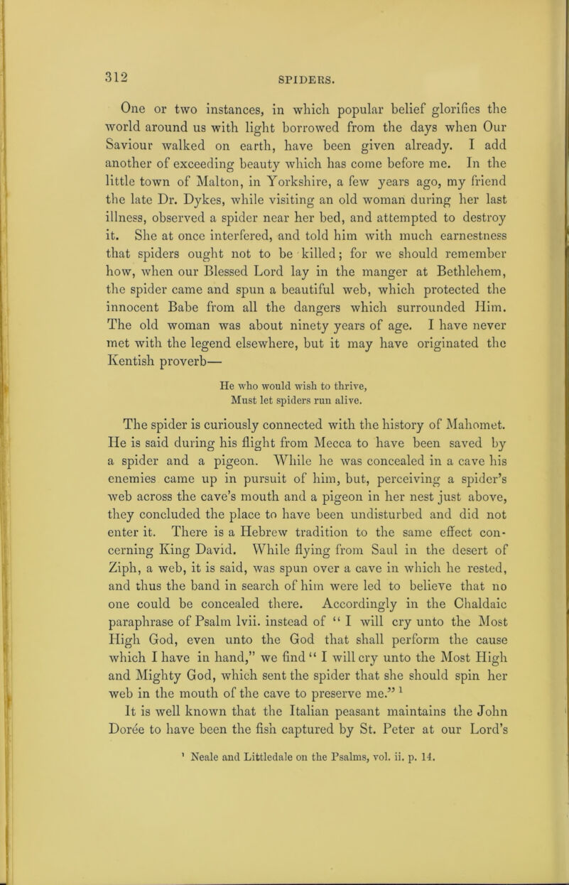 SPIDERS. One or two instances, in which popular belief glorifies the world around us with light borrowed from the days when Our Saviour walked on earth, have been given already. I add another of exceeding beauty which has come before me. In the little town of Malton, in Yorkshire, a few years ago, my friend the late Dr. Dykes, while visiting an old woman during her last illness, observed a spider near her bed, and attempted to destroy it. She at once interfered, and told him with much earnestness that spiders ought not to be killed; for we should remember how, when our Blessed Lord lay in the manger at Bethlehem, the spider came and spun a beautiful web, which protected the innocent Babe from all the dangers which surrounded Him. The old woman was about ninety years of age. I have never met with the legend elsewhere, but it may have originated the Kentish proverb— He who would wish to thrive, Must let spiders run alive. The spider is curiously connected with the history of Mahomet. He is said during his flight from Mecca to have been saved by a spider and a pigeon. While he was concealed in a cave his enemies came up in pursuit of him, but, perceiving a spider’s web across the cave’s mouth and a pigeon in her nest just above, they concluded the place to have been undisturbed and did not enter it. There is a Hebrew tradition to the same effect con- cerning King David. While flying from Saul in the desert of Ziph, a web, it is said, was spun over a cave in which he rested, and thus the band in search of him were led to believe that no one could be concealed there. Accordingly in the Chaldaic paraphrase of Psalm lvii. instead of “ I will cry unto the Most High God, even unto the God that shall perform the cause which I have in hand,” we find “ I will cry unto the Most High and Mighty God, which sent the spider that she should spin her web in the mouth of the cave to preserve me.” 1 It is well known that the Italian peasant maintains the John Doree to have been the fish captured by St. Peter at our Lord’s 1 Neale and Littledale on the Psalms, vol. ii. p. 14.