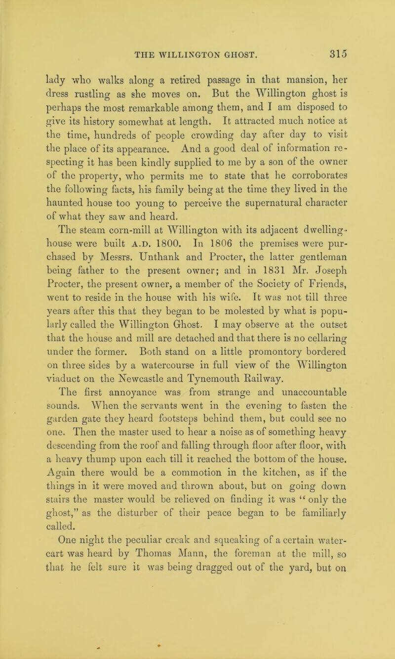 lady who walks along a retired passage in that mansion, her dress rustling as she moves on. But the Willington ghost is perhaps the most remarkable among them, and I am disposed to give its history somewhat at length. It attracted much notice at the time, hundreds of people crowding day after day to visit the place of its appearance. And a good deal of information re- specting it has been kindly supplied to me by a son of the owner of the property, who permits me to state that he corroborates the following facts, his family being at the time they lived in the haunted house too young to perceive the supernatural character of what they saw and heard. The steam corn-mill at Willington with its adjacent dwelling- house were built a.d. 1800. In 1806 the premises were pur- chased by Messrs. Unthank and Procter, the latter gentleman being father to the present owner; and in 1831 Mr. Joseph Procter, the present owner, a member of the Society of Friends, went to reside in the house with his wife. It was not till three years after this that they began to be molested by what is popu- larly called the Willington Ghost. I may observe at the outset that the house and mill are detached and that there is no cellaring under the former. Both stand on a little promontory bordered on three sides by a watercourse in full view of the Willington viaduct on the Newcastle and Tynemouth Railway. The first annoyance was from strange and unaccountable sounds. When the servants went in the evening to fasten the garden gate they heard footsteps behind them, but could see no one. Then the master used to hear a noise as of something heavy descending from the roof and falling through floor after floor, with a heavy thump upon each till it reached the bottom of the house. Again there would be a commotion in the kitchen, as if the things in it were moved and thrown about, but on going down stairs the master would be relieved on finding it was u only the ghost,” as the disturber of their peace began to be familiarly called. One night the peculiar creak and squeaking of a certain water- cart was heard by Thomas Mann, the foreman at the mill, so that he felt sure it was being dragged out of the yard, but on