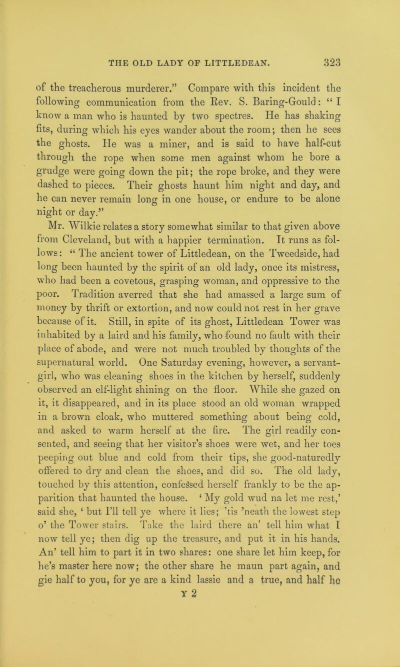 of the treacherous murderer.” Compare with this incident the following communication from the Kev. S. Baring-Gould: “I know a man who is haunted by two spectres. He has shaking fits, during which his eyes wander about the room; then he sees the ghosts. He was a miner, and is said to have half-cut through the rope when some men against whom he bore a grudge were going down the pit; the rope broke, and they were dashed to pieces. Their ghosts haunt him night and day, and he can never remain long in one house, or endure to be alone night or day.” Mr. Wilkie relates a story somewhat similar to that given above from Cleveland, but with a happier termination. It runs as fol- lows: “ The ancient tower of Littledean, on the Tweedside, had long been haunted by the spirit of an old lady, once its mistress, who had been a covetous, grasping woman, and oppressive to the poor. Tradition averred that she had amassed a large sum of money by thrift or extortion, and now could not rest in her grave because of it. Still, in spite of its ghost, Littledean Tower was inhabited by a laird and his family, who found no fault with their place of abode, and were not much troubled by thoughts of the supernatural world. One Saturday evening, however, a servant- girl, who was cleaning shoes in the kitchen by herself, suddenly observed an elf-light shining on the lloor. While she gazed on it, it disappeared, and in its place stood an old woman wrapped in a brown cloak, who muttered something about being cold, and asked to warm herself at the fire. The girl readily con- sented, and seeing that her visitor’s shoes were wet, and her toes peeping out blue and cold from their tips, she good-naturedly offered to dry and clean the shoes, and did so. The old lad}'-, touched by this attention, confessed herself frankly to be the ap- parition that haunted the house. ‘ My gold wud na let me rest,’ said she, ‘ but I’ll tell ye where it lies; ’tis ’neath the lowest step o’ the Tower stairs. Take the laird there an’ tell him what I now tell ye; then dig up the treasure, and put it in his hands. An’ tell him to part it in two shares: one share let him keep, for lie’s master here now; the other share he maun part again, and gie half to you, for ye are a kind lassie and a true, and half ho