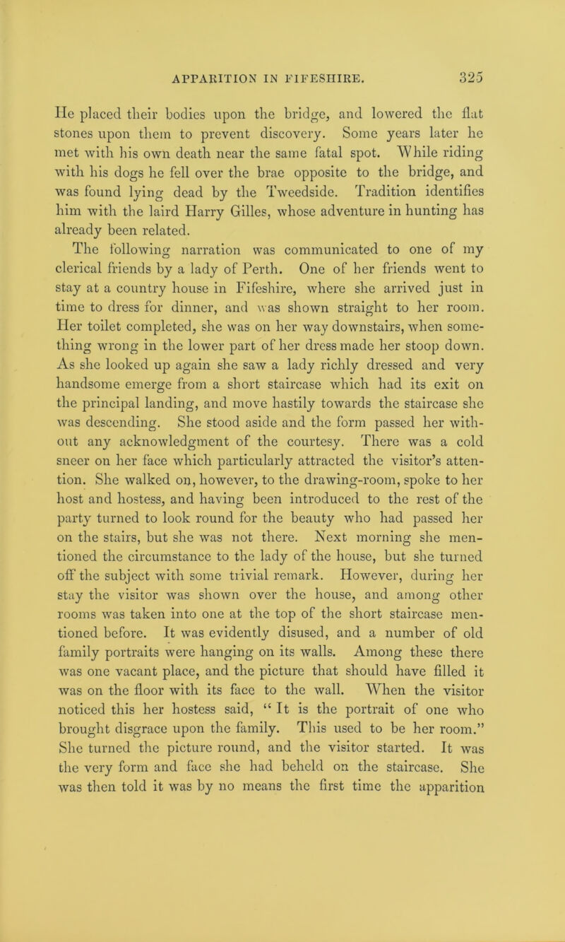 He placed their bodies upon the bridge, and lowered the flat stones upon them to prevent discovery. Some years later he met with his own death near the same fatal spot. 'While riding with his dogs he fell over the brae opposite to the bridge, and was found lying dead by the Tweedside. Tradition identifies him with the laird Harry Gilles, whose adventure in hunting has already been related. The following narration was communicated to one of my clerical friends by a lady of Perth. One of her friends went to stay at a country house in Fifeshire, where she arrived just in time to dress for dinner, and was shown straight to her room. Her toilet completed, she was on her way downstairs, when some- thing wrong in the lower part of her dress made her stoop down. As she looked up again she saw a lady richly dressed and very handsome emerge from a short staircase which had its exit on the principal landing, and move hastily towards the staircase she was descending. She stood aside and the form passed her with- out any acknowledgment of the courtesy. There was a cold sneer on her face which particularly attracted the visitor’s atten- tion. She walked on, however, to the drawing-room, spoke to her host and hostess, and having been introduced to the rest of the party turned to look round for the beauty who had passed her on the stairs, but she was not there. Next morning she men- tioned the circumstance to the lady of the house, but she turned off the subject with some trivial remark. However, during her stay the visitor was shown over the house, and among other rooms was taken into one at the top of the short staircase men- tioned before. It was evidently disused, and a number of old family portraits were hanging on its walls. Among these there wras one vacant place, and the picture that should have filled it was on the floor with its face to the wall. When the visitor noticed this her hostess said, “It is the portrait of one wdro brought disgrace upon the family. This used to be her room.” She turned the picture round, and the visitor started. It was the very form and face she had beheld on the staircase. She was then told it was by no means the first time the apparition