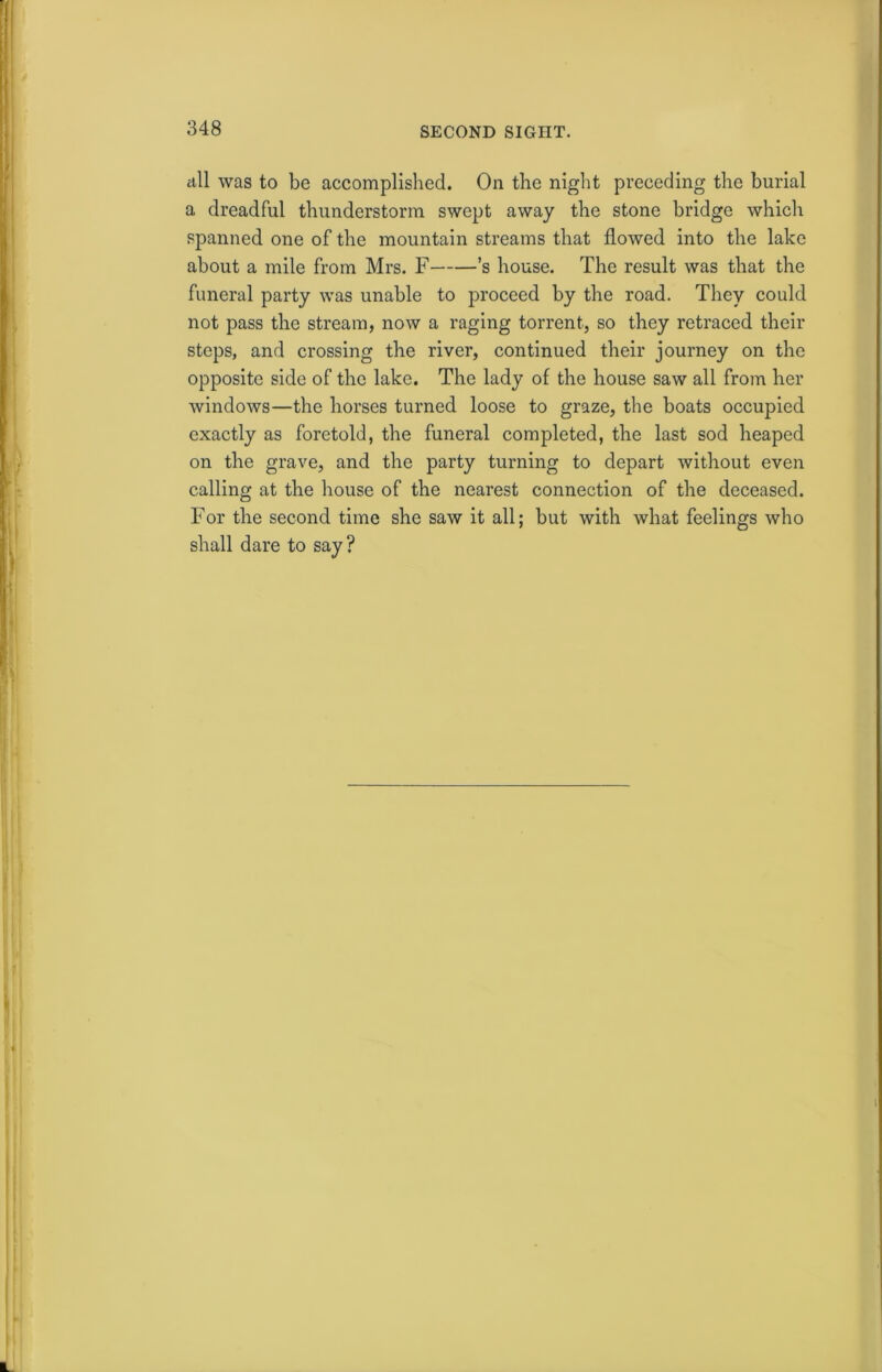 all was to be accomplished. On the night preceding the burial a dreadful thunderstorm swept away the stone bridge which spanned one of the mountain streams that flowed into the lake about a mile from Mrs. F ’s house. The result was that the funeral party was unable to proceed by the road. They could not pass the stream, now a raging torrent, so they retraced their steps, and crossing the river, continued their journey on the opposite side of the lake. The lady of the house saw all from her windows—the horses turned loose to graze, the boats occupied exactly as foretold, the funeral completed, the last sod heaped on the grave, and the party turning to depart without even calling at the house of the nearest connection of the deceased. For the second time she saw it all; but with what feelings who shall dare to say?