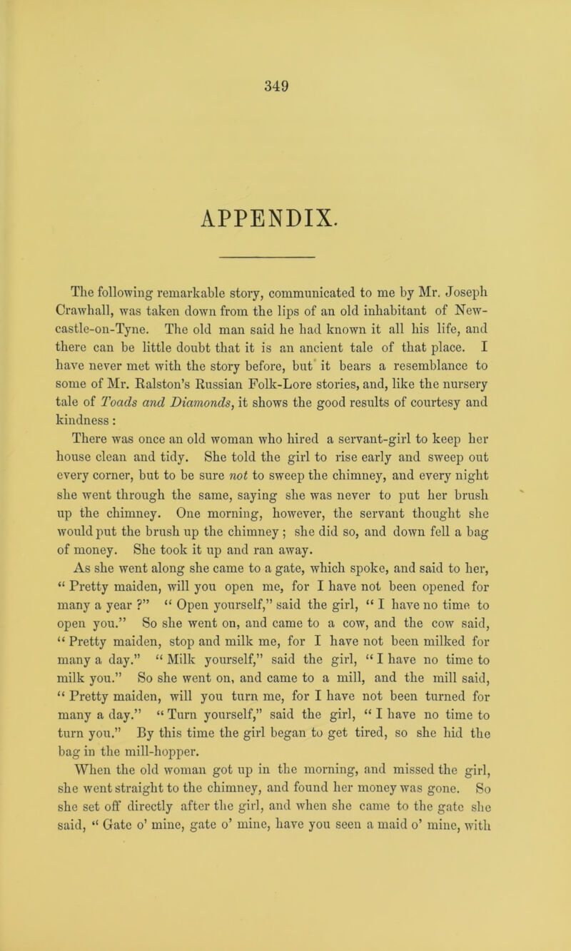 APPENDIX. The following remarkable story, communicated to me by Mr. Joseph Crawhall, was taken down from the lips of an old inhabitant of New- castle-on-Tyne. The old man said he had known it all his life, and there can be little doubt that it is an ancient tale of that place. I have never met with the story before, but it bears a resemblance to some of Mr. Ralston’s Russian Folk-Lore stories, and, like the nursery tale of Toads and Diamonds, it shows the good results of courtesy and kindness: There was once an old woman who hired a servant-girl to keep her house clean and tidy. She told the girl to rise early and sweep out every corner, but to be sure not to sweep the chimney, and every night she went through the same, saying she was never to put her brush up the chimney. One morning, however, the servant thought she would put the brush up the chimney ; she did so, and down fell a bag of money. She took it up and ran away. As she went along she came to a gate, which spoke, and said to her, “ Pretty maiden, will you open me, for I have not been opened for many a year ?” “ Open yourself,” said the girl, “ I have no time to open you.” So she went on, and came to a cow, and the cow said, “ Pretty maiden, stop and milk me, for I have not been milked for many a day.” “ Milk yourself,” said the girl, “ I have no time to milk you.” So she went on, and came to a mill, and the mill said, “ Pretty maiden, will you turn me, for I have not been turned for many a day.” “ Turn yourself,” said the girl, “ I have no time to turn you.” By this time the girl began to get tired, so she hid the bag in the mill-hopper. When the old woman got up in the morning, and missed the girl, she went straight to the chimney, and found her money was gone. So she set off directly after the girl, and when she came to the gate she said, “ Gate o’ mine, gate o’ mine, have you seen a maid o’ mine, with