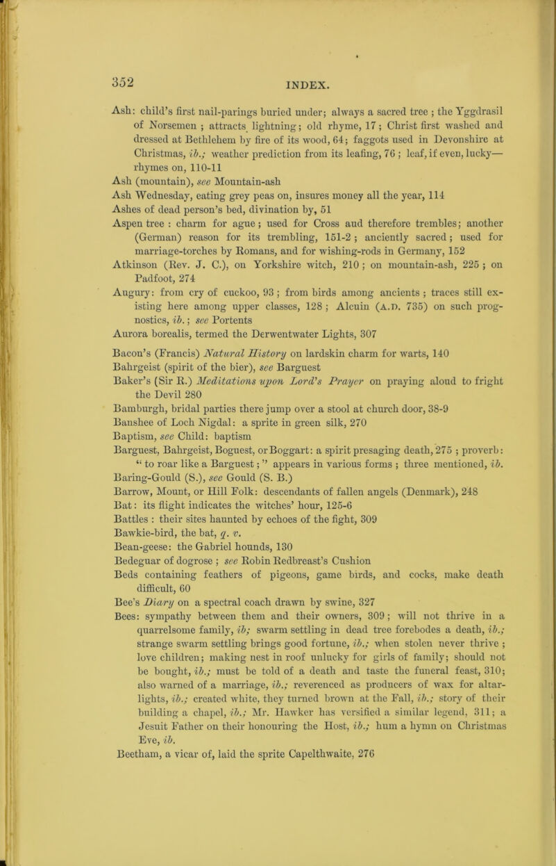 Ash: child’s first nail-parings buried under; always a sacred tree ; the Yggdrasil of Norsemen ; attracts lightning; old rhyme, 17; Christ first washed and dressed at Bethlehem by fire of its wood, 64; faggots used in Devonshire at Christmas, ib.; weather prediction from its leafing, 76 ; leaf, if even, lucky— rhymes on, 110-11 Ash (mountain), see Mountain-ash Ash Wednesday, eating grey peas on, insures money all the year, 114 Ashes of dead person’s bed, divination by, 51 Aspen tree : charm for ague; used for Cross aud therefore trembles; another (German) reason for its trembling, 151-2 ; anciently sacred; used for marriage-torches by Romans, and for wishing-rods in Germany, 152 Atkinson (Rev. J. C.), on Yorkshire witch, 210 ; on mountain-ash, 225 ; on Padfoot, 274 Augury: from cry of cuckoo, 93 ; from birds among ancients ; traces still ex- isting here among upper classes, 128 ; Alcuin (A.D. 735) on such prog- nostics, ib.; see Portents Aurora borealis, termed the Derwentwater Lights, 307 Bacon’s (Prancis) Natural History on lardskin charm for warts, 140 Bahrgeist (spirit of the bier), see Barguest Baker’s (Sir R.) Meditations upon Lord’s Prayer on praying aloud to fright the Devil 280 Bamburgh, bridal parties there jump over a stool at church door, 38-9 Banshee of Loch Nigdal: a sprite in green silk, 270 Baptism, see Child: baptism Barguest, Bahrgeist, Boguest, or Boggart: a spirit presaging death, 275 ; proverb: “ to roar like a Barguest; ” appears in various forms ; three mentioned, ib. Baring-Gould (S.), see Gould (S. B.) Barrow, Mount, or Hill Folk: descendants of fallen angels (Denmark), 248 Bat: its flight indicates the witches’ horn, 125-6 Battles : their sites haunted by echoes of the fight, 309 Bawkie-bird, the bat, q. v. Bean-geese: the Gabriel hounds, 130 Bedeguar of dogrose ; see Robin Redbreast’s Cushion Beds containing feathers of pigeons, game birds, and cocks, make death difficult, 60 Bee’s Diary on a spectral coach drawn by swine, 327 Bees: sympathy between them and their owners, 309; will not thrive in a quarrelsome family, ib; swarm settling in dead tree forebodes a death, ib.; strange swarm settling brings good fortune, ib.; when stolen never thrive ; love children; making nest in roof unlucky for girls of family; should not be bought, ib.; must be told of a death and taste the funeral feast, 310; also warned of a marriage, ib.; reverenced as producers of wax for altar- lights, ib.; created white, they turned brown at the Fall, ib.; story of their building a chapel, ib.; Mr. Hawker has versified a similar legend, 311; a Jesuit Father on their honouring the Host, ib.; hum a hymn on Christmas Eve, ib. Beetham, a vicar of, laid the sprite Capelthwaite, 276