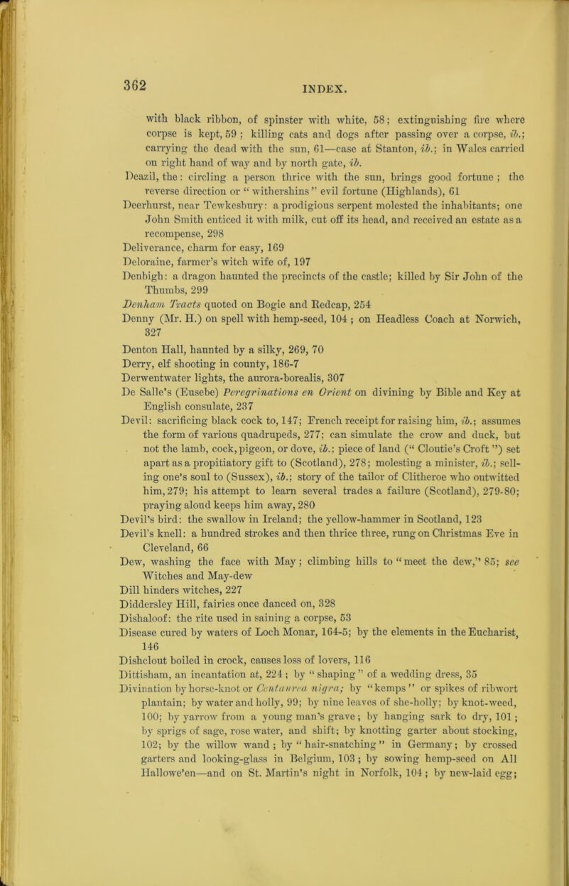 with black ribbon, of spinster with white, 58; extinguishing fire where corpse is kept, 59 ; killing cats and dogs after passing over a corpse, ib.; carrying the dead with the sun, 61—case at Stanton, ib.; in Wales carried on right hand of way and by north gate, ib. Deazil, the: circling a person thrice with the sun, brings good fortune ; the reverse direction or “ witberskins” evil fortune (Highlands), 61 Deerhurst, near Tewkesbury: a prodigious serpent molested the inhabitants; one John Smith enticed it with milk, cut off its head, and received an estate as a recompense, 298 Deliverance, charm for easy, 169 Deloraine, farmer’s witch wife of, 197 Denbigh: a dragon haunted the precincts of the castle; killed by Sir John of the Thumbs, 299 Denham Tracts quoted on Bogie and Redcap, 254 Denny (Mr. H.) on spell with hemp-seed, 104 ; on Headless Coach at Norwich, 327 Denton Hall, haunted by a silky, 269, 70 Derry, elf shooting in county, 186-7 Derwentwatcr lights, the aurora-borealis, 307 De Salle’s (Eusebe) Peregrinations en Orient on divining by Bible and Key at English consulate, 237 Devil: sacrificing black cock to, 147; French receipt for raising him, ib.; assumes the form of various quadrupeds, 277; can simulate the crow and duck, but not the lamb, cock,pigeon, or dove, ib.; piece of land (“ Cloutie’s Croft ”) set apart as a propitiatory gift to (Scotland), 278; molesting a minister, ib.; sell- ing one’s soul to (Sussex), ib.; story of the tailor of Clitheroe who outwitted him, 279; his attempt to learn several trades a failure (Scotland), 279-80; praying aloud keeps him away, 280 Devil’s bird: the swallow in Ireland; the yellow-hammer in Scotland, 123 Devil’s knell: a hundred strokes and then thrice three, rung on Christmas Eve in Cleveland, 66 Dew, washing the face with May; climbing hills to “meet the dew,” 85; see Witches and May-dew Dill hinders witches, 227 Diddersley Hill, fairies once danced on, 328 Dishaloof: the rite used in saining a corpse, 53 Disease cured by waters of Loch Monar, 164-5; by the elements in the Eucharist, 146 Dishclout boiled in crock, causes loss of lovers, 116 Dittisham, an incantation at, 224 ; by “ shaping ” of a wedding dress, 35 Divination by horse-knot or Centanrea nigra; by “kemps” or spikes of ribwort plantain; by water and holly, 99; by nine leaves of she-holly; by knot-weed, 100; by yarrow from a young man’s grave; by hanging sark to dry, 101; by sprigs of sage, rose water, and shift; by knotting garter about stocking, 102; by the willow wand ; by “ hair-snatching ” in Germany; by crossed garters and looking-glass in Belgium, 103 ; by sowing hemp-seed on All Hallowe’en—and on St. Martin’s night in Norfolk, 104; by new-laid egg;
