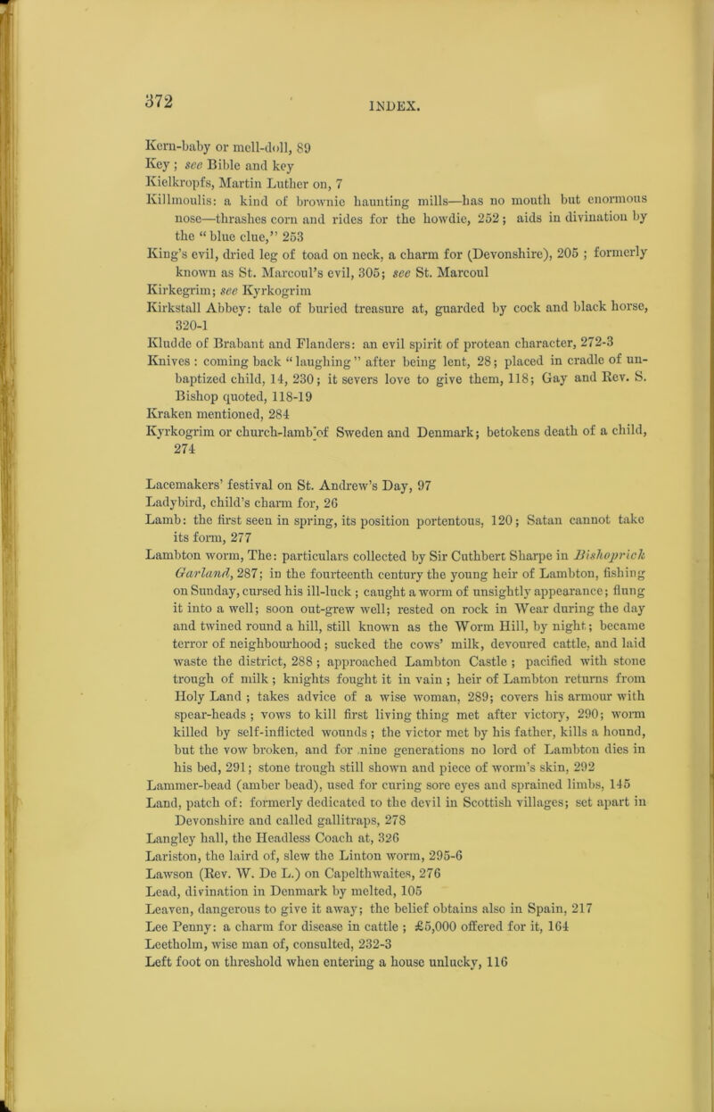 INDEX. Kern-baby or mell-doll, 89 Key ; see Bible and key Kielkropfs, Martin Luther on, 7 Killmoulis: a kind oi' brownie haunting mills—has no moutli but enormous nose—thrashes corn and rides for the howdie, 252; aids in divination by the “ blue clue,” 253 King’s evil, dried leg of toad on neck, a charm for (Devonshire), 205 ; formerly known as St. Marconi’s evil, 305; see St. Marcoul Kirkegrim; see Kyrkogrim Kirkstall Abbey: tale of buried treasure at, guarded by cock and black horse, 320-1 Kludde of Brabant and Flanders: an evil spirit of protean character, 272-3 Knives : coming back “laughing” after being lent, 28; placed in cradle of un- baptized child, 14, 230; it severs love to give them, 118; Gay and Rev. S. Bishop quoted, 118-19 Kraken mentioned, 284 Kyrkogrim or church-lamb'of Sweden and Denmark; betokens death of a child, 274 Lacemakers’ festival on St. Andrew’s Day, 97 Ladybird, child’s charm for, 26 Lamb: the first seen in spring, its position portentous, 120; Satan cannot take its form, 277 Lambton worm, The: particulars collected by Sir Cuthbert Sharpe in Blshoprick Garland, 287: in the fourteenth century the young heir of Lambton, fishing on Sunday, cursed his ill-luck ; caught a worm of unsightly appearance; flung it into a well; soon out-grew well; rested on rock in Wear during the day and twined round a hill, still known as the Worm Hill, by night; became terror of neighbourhood; sucked the cows’ milk, devoured cattle, and laid waste the district, 288 ; approached Lambton Castle ; pacified with stone trough of milk; knights fought it in vain ; heir of Lambton returns from Holy Land ; takes advice of a wise woman, 289; covers his armour with spear-heads; vows to kill first living thing met after victory, 290; worm killed by self-inflicted wounds ; the victor met by his father, kills a hound, but the vow broken, and for nine generations no lord of Lambton dies in his bed, 291; stone trough still shown and piece of worm’s skin, 292 Lammer-bead (amber bead), used for curing sore eyes and sprained limbs, 145 Land, patch of: formerly dedicated to the devil in Scottish villages; set apart in Devonshire and called gallitraps, 278 Langley hall, the Headless Coach at, 326 Lariston, the laird of, slew the Linton worm, 295-6 Lawson (Rev. W. De L.) on Capelthwaites, 276 Lead, divination in Denmark by melted, 105 Leaven, dangerous to give it away; the belief obtains also in Spain, 217 Lee Penny: a charm for disease in cattle ; £5,000 offered for it, 164 Leetholm, wise man of, consulted, 232-3 Left foot on threshold when entering a house unlucky, 116