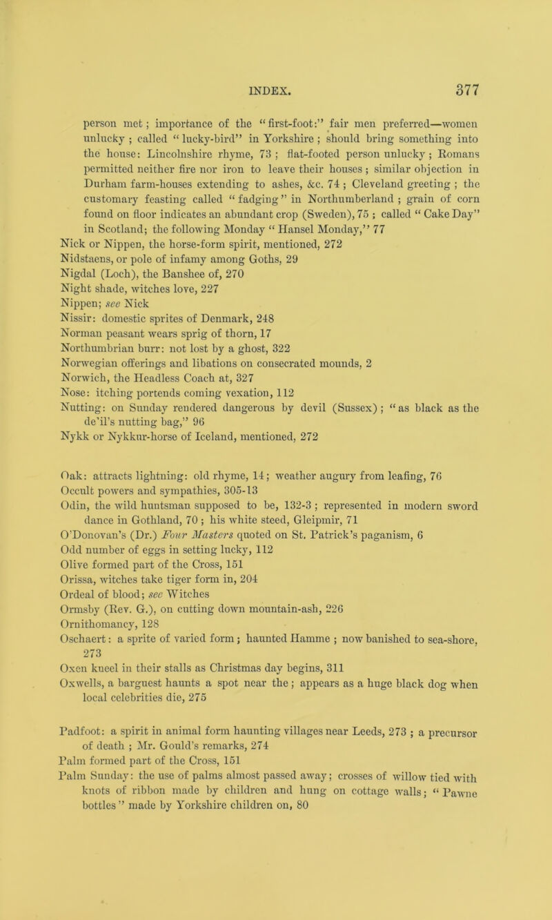 person met; importance of the “first-foot:” fair men preferred—women unlucky ; called “ lucky-bird” in Yorkshire ; should bring something into the house: Lincolnshire rhyme, 73; flat-footed person unlucky ; Romans permitted neither fire nor iron to leave their houses ; similar objection in Durham farm-houses extending to ashes, &c. 74 ; Cleveland greeting ; the customary feasting called “fadging” in Northumberland ; grain of corn found on floor indicates an abundant crop (Sweden), 75 ; called “ Cake Day” in Scotland; the following Monday “ Hansel Monday,” 77 Nick or Nippen, the horse-form spirit, mentioned, 272 Nidstaens, or pole of infamy among Goths, 29 Nigdal (Loch), the Banshee of, 270 Night shade, witches love, 227 Nippen; see Nick Nissir: domestic sprites of Denmark, 248 Norman peasant wears sprig of thorn, 17 Northumbrian burr: not lost by a ghost, 322 Norwegian offerings and libations on consecrated mounds, 2 Norwich, the Headless Coach at, 327 Nose: itching portends coming vexation, 112 Nutting: on Sunday rendered dangerous by devil (Sussex); “as black as the de’il’s nutting bag,” 96 Nykk or Nykkur-horse of Iceland, mentioned, 272 Oak: attracts lightning: old rhyme, 14; weather augury from leafing, 76 Occult powers and sympathies, 305-13 Odin, the wild huntsman supposed to be, 132-3 ; represented in modern sword dance in Gothland, 70 ; his white steed, Gleipmir, 71 O’Donovan’s (Dr.) Four Masters quoted on St. Patrick’s paganism, 6 Odd number of eggs in setting lucky, 112 Olive formed part of the Cross, 151 Orissa, witches take tiger form in, 204 Ordeal of blood; sec Witches Ormsby (Rev. G.), on cutting down mountain-ash, 226 Ornithomancy, 128 Oschaert: a sprite of varied form ; haunted Ilamme ; now banished to sea-shore, 273 Oxen kneel in their stalls as Christmas day begins, 311 Oxwells, a barguest haunts a spot near the ; appears as a huge black dog when local celebrities die, 275 Padfoot: a spirit in animal form haunting villages near Leeds, 273 ; a precursor of death ; Mr. Gould’s remarks, 274 Palm formed part of the Cross, 151 Palm Sunday: the use of palms almost passed away; crosses of willow tied with knots of ribbon made by children and hung on cottage walls; “ Pawne bottles ” made by Yorkshire children on, 80