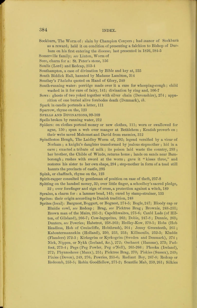 Sock burn, Tlie Worm of: slam by Champion Conyers ; had manor of Sockburn as a reward; held it on condition of presenting a falchion to Bishop of Dur- ham on his first entering the diocese; last presented in 1826,284-5 Somerville family; see Linton, Worm of Sore, charm for a: St. Peter’s stone, 156 Soulis (Lord) and Redcap, 253-4 Southampton, a case of divination by Bible and key at, 235 South Biddick Hall, haunted by Madame Lambton, 314 Southey’s Thalaba quoted on Hand of Glory, 240 South-running water: porridge made over it a cure for whooping-cough; child washed in it for cure of fairy, 141; divination by ring and, 106-7 Sows : ghosts of two yoked together with silver chain (Devonshire), 274 ; appa- rition of one buried alive forebodes death (Denmark), ib. Spark in candle portends a letter, 111 Sparrow, rhyme on the, 123 Spells and Divinations, 99-109 Spells broken by running water, 212 Spiders: on clothes portend money or new clothes, 111; worn or swallowed for ague, 150 ; spun a web over manger at Bethlehem ; Kentish proverb on ; their webs saved Mahomet and David from enemies, 312 Spindleston Hcugh, The Laidley Worm of, 292; legend versified by a vicar of Norham ; a knight’s daughter transformed by jealous stepmother ; hid in a cave ; exacted a tribute of milk ; its poison laid waste the country, 293 ; her brother, the Childe of Winde, returns home ; lands on sands near Barn- borough ; rushes with sword at the worm ; gave it “ kisses three,” and restores his sister to her own shape, 294 ; step-mother in form of a toad still haunts the precincts of castle, 295 Spink, or chaffinch, rhyme on the, 123 Spirit-rapper consulted by gentleman of position on case of theft, 237-8 Spitting on the handsel money, 32; over little finger, a schoolboy’s sacred pledge, 32 ; over forefinger and sign of cross, a protection against a witch, 189 Sprains, a charm for : a lammer bead, 145; cured by stamp-strainer, 155 Sprites: their origin according to Danish tradition, 248 Sprites (local): Barguest,Boggart, or Boguest, 274-5; Bogle,247; Bloody cap or Bluidie cowl, see Redcap ; Brag, see Picktree Brag; Brownie, 248-251; Brown man of the Muirs, 251-2; Capelthwaites, 275-6; Cauld Lads (of Hil- ton, of Gilsland), 266-7; Cow-lugspritcs, 262; Dobie, 247-8; Dunnie, 263; Dunters, see Powries; Ilabetrot, 258-262; Hedley-Kow, 270-1; Hobs (Hob Headless, Hob of Coniscliffe, Hobtlirush), 264; Jenny Greenteeth, 265 ; Kaboutermannekin (Holland), 260, 253, 255; Killmoulis, 252-3; Kludde (Flanders) 272-3 ; Kirkegrim or Kyrkogrim (Sweden and Denmark), 274 ; Nick, Nippen, or Nykk (Iceland, See.), 272; Oschacrt (Hamme), 273; Pad- foot, 273-4 ; Pegs (Peg Powler, Peg o’Nell), 265-266 ; Phooka (Ireland), 272; Phynnoderee (Manx), 251; Picktree Brag, 270; Piskies (Sussex), 249; Pixies (Devon), 249, 276; Powries, 255-6; Radiant Boy, 267-8; Redcap or Rcdcomb, 253-5; Robin Goodfellow, 271-2; Scantlic Mab, 259,261; Silkies