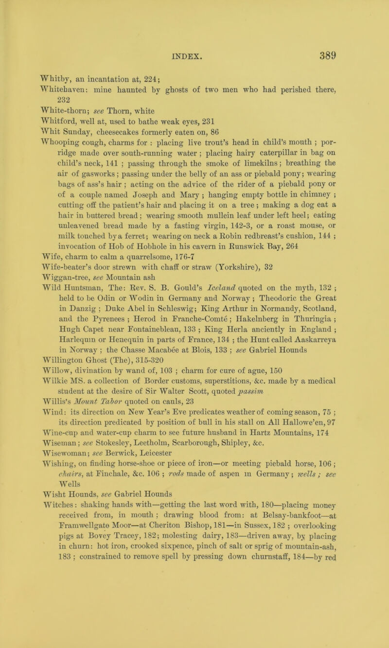 Whitby, an incantation at, 224; Whitehaven: mine haunted by ghosts of two men who had perished there, 232 White-thorn; see Thorn, white Whitford, well at, used to bathe weak eyes, 231 Whit Sunday, cheesecakes formerly eaten on, 86 Whooping cough, charms for : placing live trout’s head in child’s mouth ; por- ridge made over south-running water ; placing hairy caterpillar in bag on child’s neck, 141 ; passing through the smoke of limekilns; breathing the air of gasworks ; passing under the belly of an ass or piebald pony; wearing bags of ass’s hair ; acting on the advice of the rider of a piebald pony or of a couple named Joseph and Mary ; hanging empty bottle in chimney ; cutting off the patient’s hair and placing it on a tree ; making a dog eat a hair in buttered bread ; wearing smooth mullein leaf under left heel; eating unleavened bread made by a fasting virgin, 142-3, or a roast mouse, or milk touched by a ferret; wearing on neck a Robin redbreast’s cushion, 144 ; invocation of Hob of Hobhole in his cavern in Runswick Ray, 264 Wife, charm to calm a quarrelsome, 176-7 Wife-beater’s door strewn with chaff or straw (Yorkshire), 32 Wiggan-tree, see Mountain ash Wild Huntsman, The: Rev. S. B. Gould’s Iceland quoted on the myth, 132 ; held to be Odin or Wodin in Germany and Norway ; Theodoric the Great in Danzig ; Duke Abel in Schleswig; King Arthur in Normandy, Scotland, and the Pyrenees ; Herod in Franche-Comte; Hakelnberg in Thuringia ; Hugh Capet near Fontainebleau, 133 ; King Herla anciently in England ; Harlequin or Henequin in parts of France, 134 ; the Hunt called Aaskarreva in Norway ; the Chasse Macabee at Blois, 133 ; see Gabriel Hounds Willington Ghost (The), 315-320 Willow, divination by wand of, 103 ; charm for cure of ague, 150 Wilkie MS. a collection of Border customs, superstitions, &c. made by a medical student at the desire of Sir Walter Scott, quoted passim Willis’s Mount Tabor quoted on cauls, 23 Wind: its direction on New Year’s Eve predicates weather of coming season, 75 ; its direction predicated by position of bull in his stall on All Hallowe’en, 97 Wine-cup and water-cup charm to see future husband in Hartz Mountains, 174 Wiseman; see Stokesley, Leetholm, Scarborough, Shipley, &c. Wisewoman; see Berwick, Leicester Wishing, on finding horse-shoe or piece of iron—or meeting piebald horse, 106 ; chairs, at Finchale, &e. 106 ; rods made of aspen m Germany; wells; sec Wells Wisht Hounds, see Gabriel Hounds Witches: shaking hands with—getting the last word with, 180—placing money received from, in mouth ; drawing blood from: at Belsay-bankfoot—at Framwellgato Moor—at Cheriton Bishop, 181—in Sussex, 182 ; overlooking pigs at Bovey Tracey, 182; molesting dairy, 183—driven away, by placing in churn: hot iron, crooked sixpence, pinch of salt or sprig of mountain-ash, 183 ; constrained to remove spell by pressing down chumstaff, 184—by red