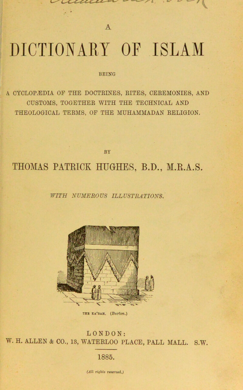 A DICTIONARY OF ISLAM BEING A CYCLOPAEDIA OP THE DOCTRINES, RITES, CEREMONIES, AND CUSTOMS, TOGETHER WITH THE TECHNICAL AND THEOLOGICAL TERMS, OF THE MUHAMMADAN RELIGION. BY THOMAS PATRICK HUGHES, B.D., M.R.A.S. WITH NUMEROUS ILLUSTRATIONS. the sa'bah. (Burton.) LONDON: W. H. ALLEN & CO., 18, WATERLOO PLACE, PALL MALL. S.W. 1885. (All rights reserved.)