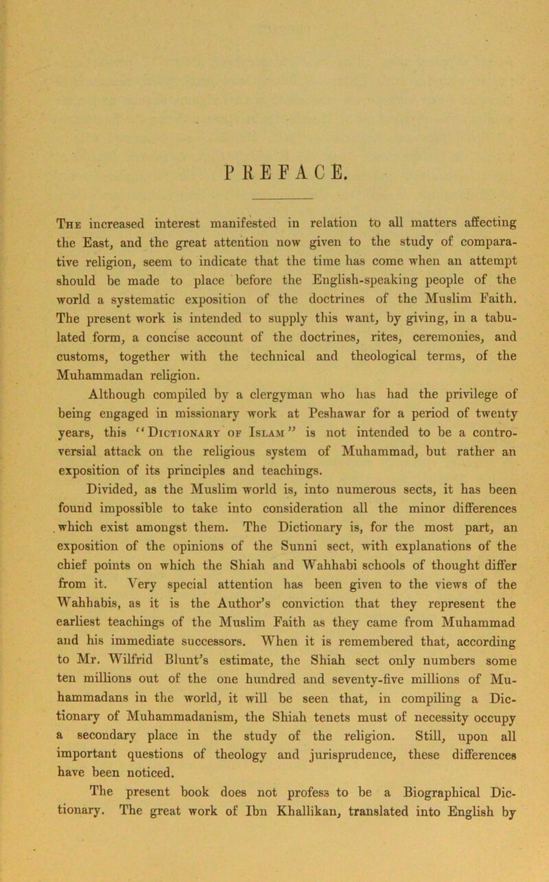 PREFACE. The increased interest manifested in relation to all matters affecting the East, and the great attention now given to the study of compara- tive religion, seem to indicate that the time has come when an attempt should be made to place before the English-speaking people of the world a systematic exposition of the doctrines of the Muslim Faith. The present work is intended to supply this want, by giving, in a tabu- lated form, a concise account of the doctrines, rites, ceremonies, and customs, together with the technical and theological terms, of the Muhammadan religion. Although compiled by a clergyman who has had the privilege of being engaged in missionary work at Peshawar for a period of twenty years, this Dictionary of Islam” is not intended to be a contro- versial attack on tbe religious system of Muhammad, but rather an exposition of its principles and teachings. Divided, as the Muslim world is, into numerous sects, it has been found impossible to take into consideration all the minor differences which exist amongst them. The Dictionary is, for the most part, an exposition of the opinions of the Sunni sect, with explanations of the chief points on which the Shiah and Wahhabi schools of thought differ from it. Very special attention has been given to the views of the Wahhabis, as it is the Author’s conviction that they represent the earliest teachings of the Muslim Faith as they came from Muhammad and his immediate successors. When it is remembered that, according to Mr. Wilfrid Blunt’s estimate, the Shiah sect only numbers some ten millions out of the one hundred and seventy-five millions of Mu- hammadans in the world, it will be seen that, in compiling a Dic- tionary of Muhammadanism, the Shiah tenets must of necessity occupy a secondary place in the study of the religion. Still, upon all important questions of theology and jurisprudence, these differences have been noticed. The present book does not profess to be a Biographical Dic- tionary. The great work of Ibn Khallikan, translated into English by