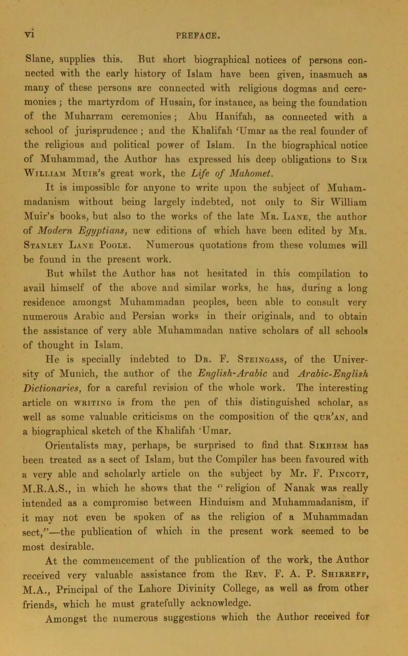 Slane, supplies this. But short biographical notices of persons con- nected with the early history of Islam have been given, inasmuch as many of these persons are connected with religious dogmas and cere- monies ; the martyrdom of Husain, for instance, as being the foundation of the Muharram ceremonies; Abu Hanifah, as connected with a school of jurisprudence ; and the Khalifah 'Umar as the real founder of the religious and political power of Islam. In the biographical notice of Muhammad, the Author has expressed his deep obligations to Sir William Muir's great work, the Life of Mahomet. It is impossible for anyone to write upon the subject of Muham- madanism without being largely indebted, not only to Sir William Muir’s books, but also to the works of the late Mr. Lane, the author of Modern Egyptians, new editions of which have beeu edited by Mr. Stanley Lane Poole. Numerous quotations from these volumes will be found in the present work. But whilst the Author has not hesitated in this compilation to avail himself of the above and similar works, he has, during a long residence amongst Muhammadan peoples, been able to consult very numerous Arabic and Persian works in their originals, and to obtain the assistance of very able Muhammadan native scholars of all schools of thought in Islam. He is specially indebted to Dr. F. Steingass, of the Univer- sity of Munich, the author of the English-Arabic and Arabic-English Dictionaries, for a careful revision of the whole work. The interesting article on writing is from the pen of this distinguished scholar, as well as some valuable criticisms on the composition of the qur'an, and a biographical sketch of the Khalifah ‘Umar. Orientalists may, perhaps, be surprised to find that Sikhism has been treated as a sect of Islam, but the Compiler has been favoured with a very able and scholarly article on the subject by Mr. F. Pincott, M.R.A.S., in which he shows that the '‘religion of Nanak was really intended as a compromise between Hinduism and Muhammadanism, if it may not even be spoken of as the religion of a Muhammadan sect/’—the publication of which in the present work seemed to be most desirable. At the commencement of the publication of the work, the Author received very valuable assistance from the Rev. F. A. P. Shirreff, M.A., Principal of the Lahore Divinity College, as well as from other friends, which he must gratefully acknowledge. Amongst the numerous suggestions which the Author received for