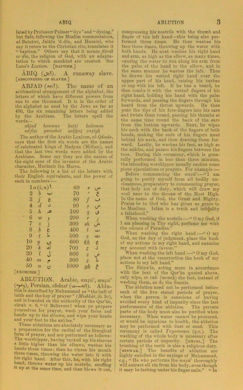 lated by Professor Palmer “dye’’and “ dyeing, but Sale, following the Muslim commentators, al-Baizawi, Jaliilu ’d-din, and Husaini, who say it refers to the Christian rite, translates it “baptism. Others say that it meansfitrah or din, the religion of God, with an adapta- tation to which mankind are created. See Lane’s Lexicon, [baptism.] ABIQ (<3?l). A runaway slave. [absconding of slaves.] ABJAD (a=f.I). The name of an arithmetical arrangement of the alphabet, the letters of which have different powers from ono to one thousand. It is in the order of the alphabet as used by the Jews as far as 400, the six remaining letters being added by the Arabians. The letters spell the words— abjad hawwaz hutti kalaman sa'fa? qaras/iat mkhaz zazigk The author of the Arabic Lexicon, al-Qamus, says that the first six words are the names of celebrated kings of Madyan (Midian), and that the last two words were added by the Arabians. Some say they are the names of the eight sons of the inventor of the Arabic character, Mur amir ibn Murra. The following is a list of the letters with their English equivalents, and the power of each in numbers :— 1 a O'. u)\ 00 S (j- 2 b 70 t l 3 j t 80 f U: 4 d A 90 s U° 5 h 100 <1 (i 6 tv } 200 r J ( z j 300 sh J* 8 h c 400 t 9 t Is 500 s 10 y 600 kh t 20 k ,*) 700 V J 30 l J 800 y (J® 40 m (• 900 y h 50 n [exorcism.] t) 1000 gh t ABLUTION. Arabic, wa zu', wiizu' (Drij), Persian, ubdast Ablu- tion is described by Muhammad as “ the half of faith and the key of prayer ” (Mishkat, iii. 3c), and is founded on the authority of the Qur’an, surah v. 8, “ 0 Believers 1 when ye prepare yourselves for prayer, wash your faces and hands up to the elbows, and wipe your heads and your feet to the ankles.” Tlieso ablutions arc absolutely necessary as a preparation for the recital of the liturgical form of prayer, and are performed as follows: The worshipper, having tucked up his sleeves a little higher than his elbows, washes his hands threo times; then he rinses his mouth three times, throwing the water into it with his right hand. After this, he, with his right hand, throws water up his nostrils, snuffing it up at the same time, and then blows it out, compressing his nostrils with the thumb and finger of the left hand—this being also per- formed three times. He then washes his face three times, throwing up the water with both hands. Ho next washes his right hand and arm, as high as tho elbow, as many times, causing the water to run along his arm from the palm of the hand to the elbow, and in tho same manner he washes the left. Then he draws his wetted right hand over tho upper part of his head, raising his turban or cap with his left. If he has a beard, he then combs it with the wetted fingers of his right hand, holding his hand with tho palm forwards, and passing tho fingers through his beard from the throat upwards. He then jiuts the tips of his fore-fingers into his ears and twists them round, passing his thumbs at tho same time round the back of the ears from the bottom upwards. Next, he wipes his neck with the back of the fingers of both hands, making the ends of his fingers meet behind his neck, and then drawing them for- ward. Lastly, he washes his feet, as high as the ankles, and passes his fingers between the toes. During this ceremony, which is gene- rally performed in less than three minutes, the intending worshipper usually recites some pious ejaculations or prayers. For examplo:— Before commencing the wazu :—“I am going to purify myself from all bodily un- cleanness, preparatory to commencing prayer, that holy act of duty, which will draw my soul near to the throne of the Most High. In the name of God, the Great and Mighty. Praise bo to God who has given us grace to bo Muslims. Islam is a truth and infidelity a falsehood.” When washing the nostrils:—“ 0 my God, if I am pleasing in Thy sight, perfume me with the odours of Paradise.” When washing the right hand:—“ 0 my God, on the day of judgment, place tho book of mv actions in my right hand, and examine my account with favour.” When washing the left hand :—“ 0 my God, place not at the l esurrection the book of my actions in my left hand.” The Shiyaus, acting more in accordance with the text of the Qur’an quoted above, only wipe, or rub (mnsa/.i) tho feet, instead of washing them, as do the Sunnis. The ablution need not be performed before each of the five stated periods of prayer, when the person is conscious of having avoided every kind of impurity since tho last performance of the ablution. The private parts of the body must also be purified when necessary. When water cannot be procured, or would bo injurious to health, the ablution may be performed with dust or sand. This ceremony is called Toy am mum (q.v.). The washing of tho whole body is necessary after certain periods of impurity, [ghitsl.] The brushing of the teeth is also a religious duty. [miswak.] The benefits of ablution are highly extolled in the sayings of Muhammad, e.g., “ He who performs the wazu' thoroughly will oxtract all sin from his body, ovon though it may be lurking under his fingernails.” “ In