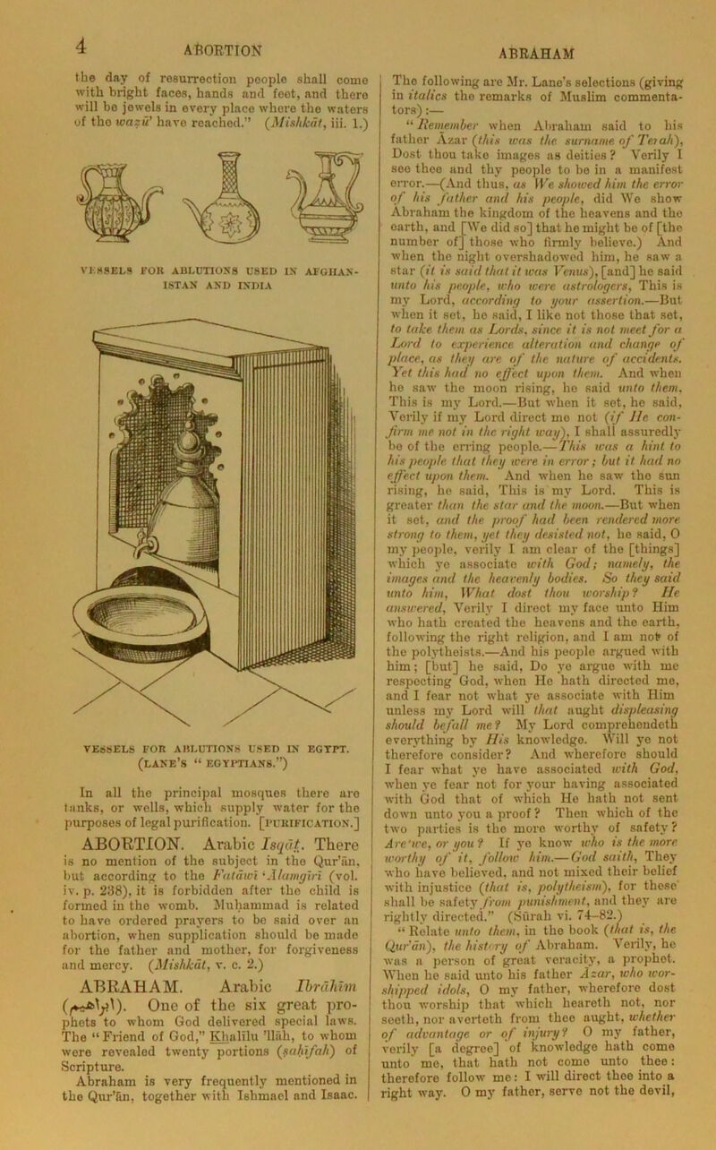 ABRAHAM the day of resurrection people shall come with bright faces, hands and foot, and there will be jewels in every place where the waters of tho wazu’ have reached.” (Mishkdt, iii. 1.) VESSELS FOR ABLUTIONS USED IN AFGHAN- ISTAN AND INDIA VESSELS FOR ABLUTIONS USED IN EGTPT. (LANE’S “ EGYPTIANS.”) In all the principal mosques there are tanks, or wells, which supply water for the purposes of legal purification, [purification.] ABORTION. Arabic Isqdt. There is no mention of tho subject in tho Qur’an, hut according to the Fatawi ‘Alamgiri (vol. iv. p. 238), it is forbidden after tho child is formed in the womb. Muhammad is related to have ordered prayers to be said over tin abortion, when supplication should be made for the father and mother, for forgiveness and mercy. (Mishkdl, v. c. 2.) ABRAHAM. Arabic Ibrahim One of the six great pro- phets to whom God delivered special laws. The “ Friend of God,” Khalilu ’llah, to whom were revealed twenty portions ('saliifah) of Scripture. Abraham is very frequently mentioned in the Qur’&n, together with Ishmael and Isaac. The following are Mr. Lane’s selections (giving in italics the remarks of Muslim commenta- tors) :— “Remember when Abraham said to his father Azar (this was the surname, of Terah), Dost thou take images as deities? Verily 1 see thee and thy people to be in a manifest error.—(And thus, as We shoioed him the error of his father and his people, did We show Abraham the kingdom of the heavens and the earth, and [We did so] that he might be of [the number of] those who firmly believe.) And when the night overshadowed him, he saw a star (it is said that it teas Venus), [and] he said unto his people, who were astrologers, This is my Lord, according to your assertion.—But when it set, ho said, I like not those that set, to take them as Lords, since it is not meet for a Lord to experience alteration and change of place, as they are of the nature of accidents. Yet this had no effect upon them. And when ho saw the moon rising, ho said unto them. This is my Lord.—But when it set, he said, Verily if my Lord direct me not (if lie con- firm me not in the. right way), I shall assuredly be of the erring people.— This was a hint to his people that they were in error; but it had no effect upon them. And when he saw tho sun rising, ho said, This is my Lord. This is greater than the star and the moon.—But when it sot, and the proof had been rendered more strong to them, yet they desisted not, he said, 0 my people, verily I am clear of the [things] which ye associate with God; namely, the images and the heavenly bodies. So they said unto him, What dost thou ivorship ? He answered. Verily I direct my face unto Him who hath created the heavens and the earth, following the right religion, and I am not of the poh’tlieists.—And his peoplo argued with him; [but] he said, Do ye argue with me respecting God, whon He hath directed me, and I fear not what ye associate with Him unless my Lord will that aught displeasing should befall me1 My Lord comprehendeth everything by His knowledge. Will ye not therefore consider? And wherefore should I fear what ye have associated with God, when ye fear not for your having associated with God that of which He hath not sent down unto you a proof? Then which of the two parties is the more worthy of safety ? Are'we, or you? If ye know who is the more, wor thy of it, follow him.— God sait/i, They who have believed, and not mixed their belief with injustice (that, is, polytheism), for these' shall be safety from punishment, and they are rightly directed.” (Surah vi. 74-82.1 “ Relate unto them, in the book (that is, the Quran), the history of Abraham. Verily, he was a person of great veracity, a prophot. When he said unto his father Azar, who wor- shipped idols, 0 my father, wherefore dost thou worship that which heareth not, nor seeth, nor averteth from thee aught, whether of advantage, or of injuryi 0 my father, verily [a degree] of knowledge hath come unto mo, that hath not come unto thee: therefore follow me '■ I will direct thee into a right way. 0 my father, serve not the devil,