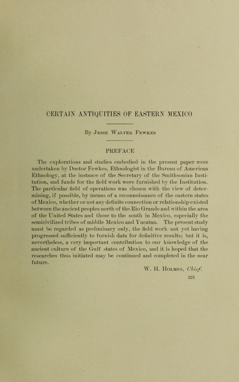 B} Jessk Walter Fewkes PREFACE The explorations and studies embodied in the present paper were undertaken by Doctor Fewkes, Ethnologist in the Bureau of American Ethnology, at the instance of the Secretary of the Smithsonian Insti- tution, and funds for the field work were furnished by the Institution. The particular field of operations was chosen with the view of deter- mining, if possible, by means of a reconnoissance of the eastern states of Mexico, whether or not any definite connection or relationship existed between the ancient peoples north of the Rio Grande and within the area of the United States and those to the south in Mexico, especially the semicivilized tribes of middle INIexico and Yucatan. The present study must be regarded as preliminary only, the field work not yet having progressed sufficiently to furnish data for definitive results; but it is, nevertheless, a very important contribution to our knowledge of the ancient culture of the Gulf states of Mexico, and it is hoped that the researches thus initiated may be continued and completed in the near future. W. H. Holmes, Chief.