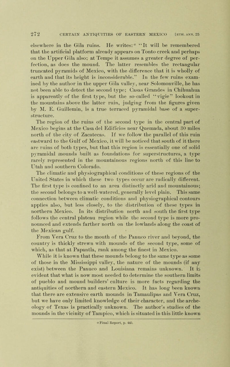 elsewhere in the Gila ruins. He writes: “It will be remembered that the artificial platform already appears on Tonto creek and perhaps on the Upper Gila also; at Tempe it assumes a greater degree of per- fection, as does the mound. The latter resembles the rectangular truncated pyramids of Mexico, with the ditt'erence that it is wholl} of earth and that its height is inconsiderable.” In the few ruins exam- ined by the author in the upper Gila valley, near Solomonville, he has not been able to detect the second type; Casas Grandes in Chihuahua is apparently of the first type, but the so-called “vigie” lookout in the mountains above the latter ruin, judging from the figures given by i\I. E. Guillemin, is a true terraced pyramidal base of a super- structure. The region of the ruins of the second type in the central part of Mexico begins at the Casa del Edificios near Quemada, about 30 miles north of the city of Zacatecas. If we follow the parallel of this ruin eastward to the Gulf of Mexico, it will be noticed that south of it there are ruins of both t3^pes, but that this region is essentiall} one of solid pyramidal mounds built as foundations for superstructures, a t}'pe rarelv represented in the mountainous regions north of this line to Utah and southern Colorado. The climatic and physiographical conditions of these regions of the United States in ivhich these two types occur are radically ditt'erent. The fii’st tvpe is confined to an area distinctlv arid and mountainous; the second belongs to a well-watered, generalh level plain. This same connection between climatic conditions and ph^’^siogiaphical contours applies also, but less closeh”, to the distribution of these types in northern JMexico. In its distribution north and south the first type follows the central plateau region while the second t3'pe is more pro- nounced and extends farther north on the lowlands along the coast of the Mexican gulf. From Vera Cruz to the mouth of the Panuco river and be3ond, the countiy is thickly strewn with mounds of the second type, some of which, as that at Papantla, rank among the finest in Mexico. While it is known that these mounds belong to the same t3'pe as some of those in the Mississippi valley, the nature of the mounds (if any exist) between the Panuco and Louisiana remains unknown. It is evident that what is now most needed to determine the southern limits of pueblo and mound builders’ culture is more facts regarding the antiquities of northern and eastern Mexico. It has long been known that there are extensive earth mounds in Taniaulipas and Vera Cruz, but we have only limited knowledge of their character, and the arche- ology of Texas is practicall3^ unknown. The author's studies of the mounds in the vicinit3^ of Tampico, which is situated in this little known Final Report, p. 445.