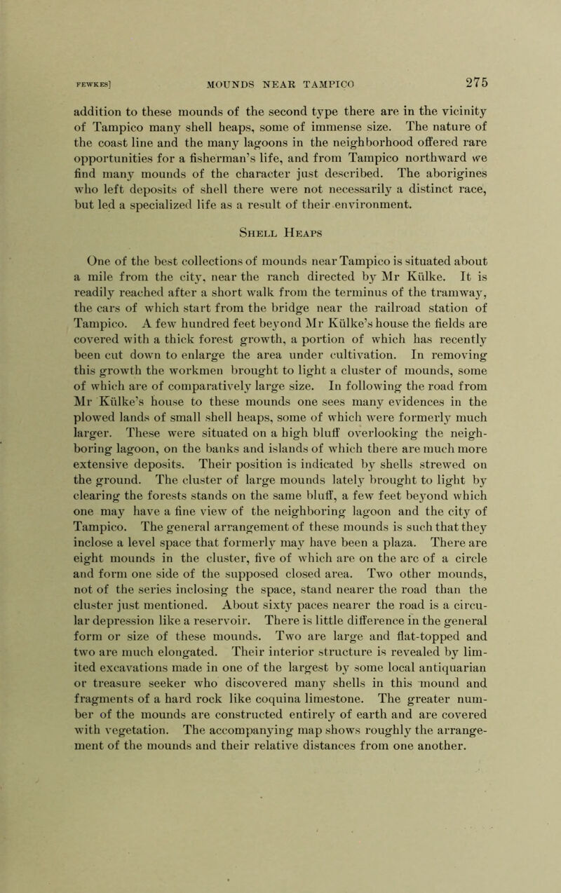 addition to these mounds of the second type there are in the vicinity of Tampico many shell heaps, some of immense size. The nature of the coast line and the many lagoons in the neighborhood offered rare opportunities for a fisherman’s life, and from Tampico northward we, find many mounds of the character just described. The aborigines who left deposits of shell there were not necessarily a distinct race, but led a specialized life as a result of their environment. Shell Heaps One of the best collections of mounds near Tampico is situated about a mile from the city, near the ranch directed by Mr Kiilke. It is readily reached after a short walk from the terminus of the tramway, the cars of which start from the bridge near the railroad station of Tampico. A few hundred feet beyond Mr Kiilke’s house the fields are covered with a thick forest growth, a portion of which has recently been cut down to enlarge the area under cultivation. In removing this growth the workmen brought to light a cluster of mounds, some of which are of comparatively large size. In following the road from Mr Kiilke’s house to these mounds one sees many evidences in the plowed lands of small shell heaps, some of which were formerly much larger. These were situated on a high bluff overlooking the neigh- boring lagoon, on the banks and islands of which there are much more extensive deposits. Their position is indicated by shells strewed on the ground. The cluster of large mounds lately brought to light by clearing the forests stands on the same blutf, a few feet beyond which one may have a fine view of the neighboring lagoon and the city of Tampico. The general arrangement of these mounds is such that they inclose a level space that formerly may have been a plaza. There are eight mounds in the cluster, five of which are on the arc of a circle and form one side of the supposed closed area. Two other mounds, not of the series inclosing the space, stand nearer the road than the cluster just mentioned. About sixty paces nearer the road is a circu- lar depression like a reservoir. There is little difference in the general form or size of these mounds. Two are large and flat-topped and two are much elongated. Their interior structure is revealed by lim- ited excavations made in one of the largest by some local antiquarian or treasure seeker who discovered many shells in this mound and fragments of a hard rock like coquina limestone. The greater num- ber of the mounds are constructed entirely of earth and are covered with vegetation. The accompanying map shows roughly the arrange- ment of the mounds and their relative distances from one another.