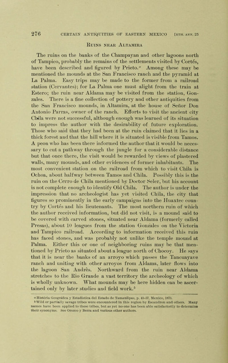 Ruins near Altamira The ruins on the banks of the Champayan and other lagoons north of Tampico, probably the remains of the settlements visited by Cortes, have been described and figured by Prieto.“ Among these may be mentioned the mounds at the San Francisco ranch and the pyramid at La Palma. Eas\^ trips may be made to the former from a railroad station (Cervantes); for La Palma one must alight from the train at Estero; the ruin near Aldama may be visited from the station, Gon- zales. There is a fine collection of potteiy and other antiquities from the San Francisco mounds, in Altamira, at the house of Seiior Don Antonio Parras, owner of the ranch. Efforts to visit the ancient city Clfila were not successful, although enough was learned of its situation to impress the author with the desirabilit} of future exploration. Those who said that they had been at the ruin claimed that it lies in a thick forest and that the hill where it is situated is visible from Tamos. A peon who has been there informed the author that it would be neces- sary to cut a pathway through the jungle for a considerable distance but that once there, the visit would be rewarded by views of plastered walls, man}' mounds, and other evidences of former inhabitants. The most convenient station on the railroad from which to visit Chila is Ochoa, about halfway between Tamos and Chila. Possibly this is the ruin on the Cerro de Chila mentioned by Doctor kSeler, but his account is not complete enough to identify Old Chila. The author is under the impression that no archeologist has yet visited Chila, the city that figures so prominently in the early canqiaigns into the Hnaxtec coun- try by Cortes and his lieutenants. The most northern ruin of which the author received information, but did not visit, is a mound said to be covered with carved stones, situated near Aldama (formerly called Presas), about 10 leagues from the station Gonzales on the Victoria and Tampico railroad. According to information received this ruin has faced stones, and was probably not unlike the temple mound at Palma. Either this or one of neighboring ruins may be that men- tioned by Prieto as situated about a league north of Chocoy. He says that it is near the banks of an arroyo which passes the Tancuayave ranch and uniting with other arroyos from Aldama, later flows into the lagoon San Andres. Northward from the ruin near Aldama stretches to the Rio Grande a vast territory the archeology of which is wholly unknown. What mounds may be here hidden can be ascer- tained only by later studies and field work.* a Hist6ria Geogr^fica y Estadistica del Estado de Tamaulipas, p. 43-57, Mexico, 1873. 6Wild or partially savage tribes were encountered in this region by Escandron and others. Many names have been applied to these tribes, but as yet no one has been able satisfactorily to determine their synonyms. See Orozco y Berra and various other authors.