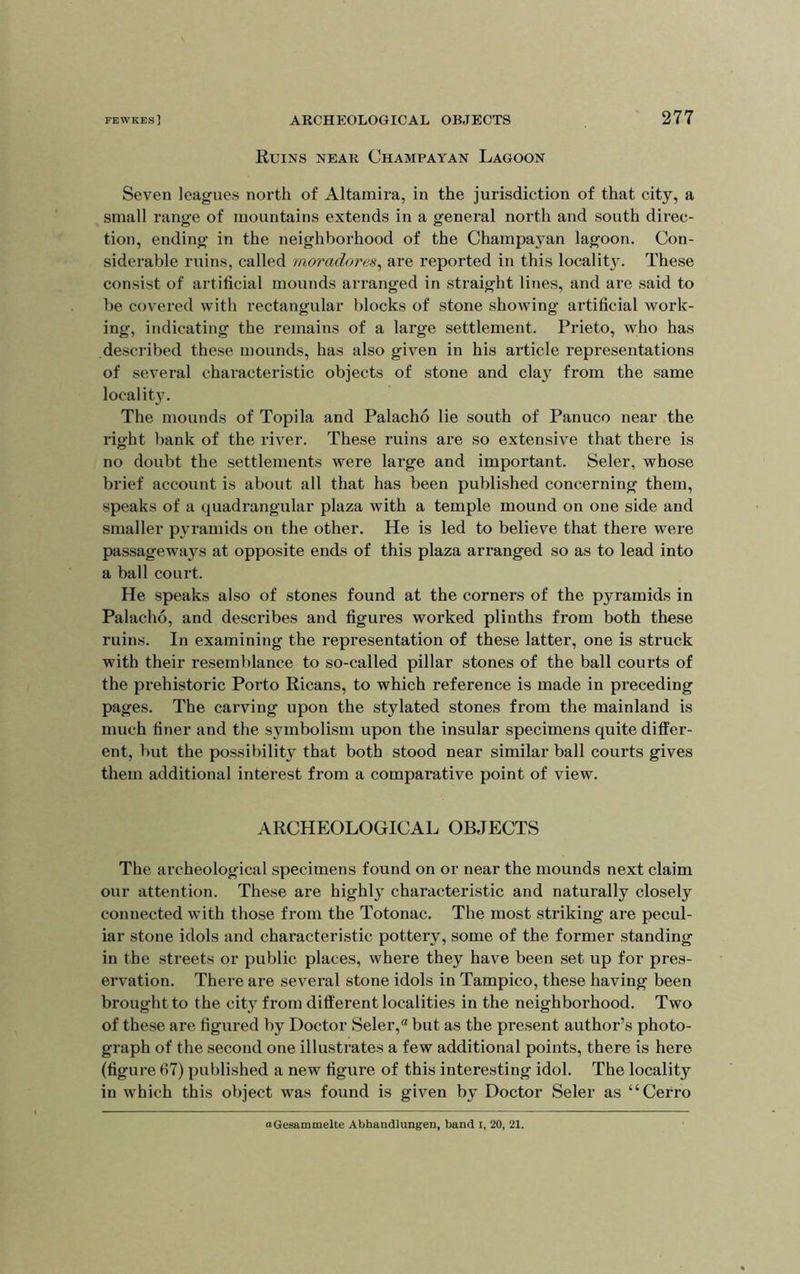 Ruins near Champayan Lagoon Seven leagues north of Altamira, in the jurisdiction of that city, a small range of mountains extends in a general north and south direc- tion, ending in the neighborhood of the Champayan lagoon. Con- siderable ruins, called moradores, are reported in this locality. These consist of artificial mounds arranged in straight lines, and are said to be covered with rectangular blocks of stone showing artificial work- ing, indicating the remains of a large settlement. Prieto, who has described these mounds, has also given in his article representations of several characteristic objects of stone and claj^ from the same localit3\ The mounds of Topila and Palacho lie south of Panuco near the right bank of the river. These ruins are so extensive that there is no doubt the settlements were large and important. Seler, whose brief account is about all that has been published concerning them, speaks of a quadrangular plaza with a temple mound on one side and smaller pvramids on the other. He is led to believe that there were passageways at opposite ends of this plaza arranged so as to lead into a ball court. He speaks also of stones found at the corners of the pyramids in Palacho, and describes and figures worked plinths from both these ruins. In examining the representation of these latter, one is struck with their resemblance to so-called pillar stones of the ball courts of the prehistoric Porto Ricans, to which reference is made in preceding pages. The carving upon the stylated stones from the mainland is much finer and the symbolism upon the insular specimens quite differ- ent, but the possibility that both stood near similar ball courts gives them additional interest from a comparative point of view. ARCHEOLOGICAL OBJECTS The archeological specimens found on or near the mounds next claim our attention. These are highl} characteristic and naturally closely connected with those from the Totonac. The most striking are pecul- iar stone idols and characteristic pottery, some of the former standing in the streets or public places, where they have been set up for pres- ervation. There are several stone idols in Tampico, these having been brought to the city from diff erent localities in the neighborhood. Two of these are figured by Doctor Seler,® but as the present author’s photo- graph of the second one illustrates a few additional points, there is here (figure 67) published a new figure of this interesting idol. The locality in which this object was found is given b^' Doctor Seler as “Cerro aGesammelte Abhandlungen, band i, 20, 21.