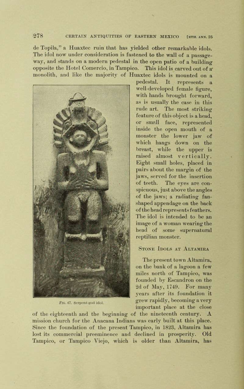 Stone Idols at Altamira The present town Altamira, on the bank of a lagoon a few miles north of Tampico, was founded b}' Escandron on the 2d of May, 1749. For many 5’ears after its foundation it grew rapidly, becoming a very important place at the close of the eighteenth and the beginning of the nineteenth century. A mission church for the Anacana Indians was early built at this place. Since the foundation of the present Tampico, in 1823, Altamira has lost its commercial preeminence and declined in prosperity. Old Tampico, or Tampico Viejo, which is older than Altamira, has Fig. 67. Serpent-god idol. de Topila,” a Huaxtec ruin that has yielded other remarkable idols. The idol now under consideration is fastened to the wall of a passage- way, and stands on a modern pedestal in the open patio of a building opposite the Hotel Comercio, in Tampico. This idol is carved out of a* monolith, and like the majority of Huaxtec idols is mounted on a pedestal. It represents a well-developed female figure, with hands brought forward, as is usually the case in this rude art. The most striking feature of this object is a head, or small face, represented inside the open mouth of a monster the lower jaw of which hangs down on the breast, while the upper is raised almo.st vertically. Eight small holes, placed in pairs about the margin of the jaws, served for the insertion of teeth. The eyes are con- spicuous, just above the angles of the jaws; a radiating fan- shaped appendage on the back of the head represents feathers. The idol is intended to be an image of a woman wearing the head of some supernatural reptilian monster.