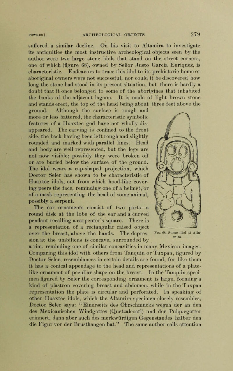 suffered a similar decline. On his visit to Altamira to investigate its antiquities the most instructive archeological objects seen by the author were two large stone idols that stand on the street corners, one of which (figure 68), owned by Senor Justo Garcia Enriquez, is characteristic. Endeavors to trace this idol to its prehistoric home or aboriginal owners were not successful, nor could it be discovered how long the stone had stood in its present situation, but there is hardly a doubt that it once belonged to some of the aborigines that inhabited the banks of the adjacent lagoon. It is made of light brown stone and stands erect, the top of the head being about three feet above the ground. Although the surface is rough and more or less battered, the characteristic S3nnbolic features of a Huaxtec god have not wholl}^ dis- appeared. The carving is confined to the front side, the back having been left rough and slightly rounded and marked with parallel lines. Head and bod}^ are well represented, but the legs are not now visible; possibly they were broken off or are buried below the surface of the ground. The idol wears a cap-shaped projection, which Doctor Seler has shown to be characteristic of Huaxtec idols, out from which hood-like cover- ing peers the face, I’eminding one of a helmet, or of a mask representing the head of some animal, possibly a serpent. The ear ornaments consist of two parts—a round disk at the lobe of the ear and a curved pendant recalling a carpenter’s square. There is a representation of a rectangular raised object over the breast, above the hands. The depres- sion at the umbilicus is concave, surrounded b^' a rim, reminding one of similar concavities in many. Mexican images. Comparing this idol with others from Tanquin or Tuxpan, figured b^ Doctor Seler, resemblances in certain details are found, for like them it has a conical appendage to the head and representations of a plate- like ornament of peculiar shape on the breast. In the Tanquin speci- men figured b}^ Seler the corresponding ornament is large, forming a kind of plastron covering breast and abdomen, while in the Tuxpan representation the plate is circular and perforated. In speaking of other Huaxtec idols, which the Altamira specimen closely resembles. Doctor Seler says: “Einerseits des Ohrschmucks wegen der an den des Mexicanischen Windgottes (Quetzalcoatl) und der Pulquegotter erinnert, dann aber auch des merkwiirdigen Gegenstandes halber den die Figur vor der Brusthangen hat.’’ The same author calls attention