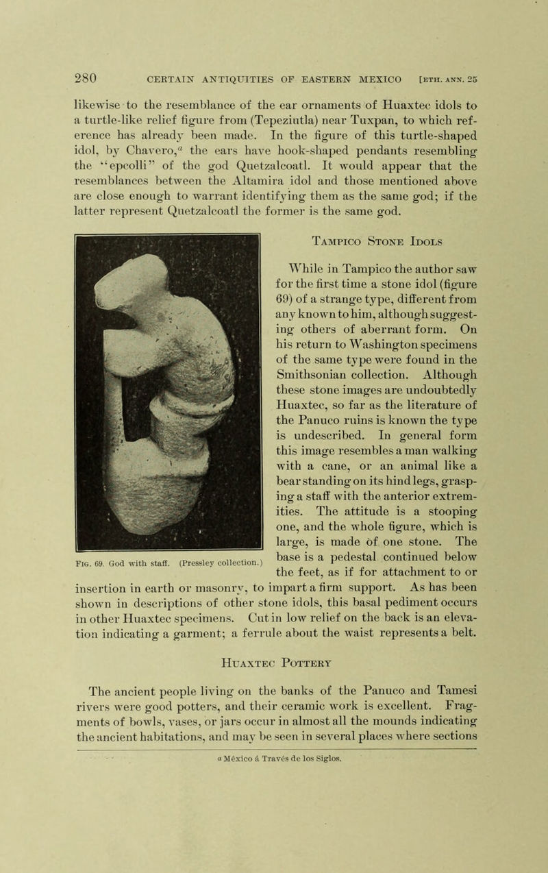 likewise to the resemblance of the ear ornaments of Huaxtec idols to a turtle-like relief figure from (Tepeziutla) near Tuxpan, to which ref- erence has alreach’ been made. In the figure of this turtle-shaped idol, by Chavero,'* the ears have hook-shaped pendants resembling the '‘epcolli” of the god Quetzalcoatl. It would appear that the resemblances between the Altamira idol and those mentioned above are close enough to warrant identifying them as the same god; if the latter represent Quetzalcoatl the former is the same god. Tampico Stone Idols While in Tampico the author saw for the first time a stone idol (figure 69) of a strange type, different from any known to him, although suggest- ing others of aberrant form. On his return to Washington specimens of the same type were found in the Smithsonian collection. Although these stone images are undoubtedly Huaxtec, so far as the literature of the Panuco ruins is known the type is undescribed. In general form this image resembles a man walking with a cane, or an animal like a bear standing on its hindlegs, grasp- ing a staff with the anterior extrem- ities. The attitude is a stooping one, and the whole figure, which is large, is made of one stone. The base is a pedestal continued below the feet, as if for attachment to or insertion in earth or masonry, to impart a firm support. As has been shown in descriptions of other stone idols, this basal pediment occurs in other Huaxtec specimens. Cut in low relief on the back is an eleva- tion indicating a garment; a ferrule about the waist represents a belt. Huaxtec Pottery The ancient people living on the banks of the Panuco and Tamesi rivers were good potters, and their ceramic work is excellent. Frag- ments of bowls, vases, or jars occur in almost all the mounds indicating the ancient habitations, and may be seen in several places where sections Mexico Travis de los Siglos.