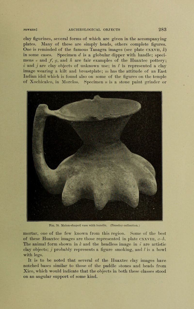 clay figurines, several forms of which are given in the accompanying plates. Many of these are simply heads, others complete figures. One is reminded of the famous Tanagra images (see plate cxxvn, in some cases. Specimen is a globular dipper with handle; speci- mens e and f, g, and h are fair examples of the Huaxtec pottery; i and j are clay objects of unknown use; in I is represented a clay image wearing a kilt and breastplate; m has the attitude of an East Indian idol which is found also on some of the figures on the temple of Xochicaleo, in iNlorelos. Specimen n is a stone paint grinder or Tig. 70. Melon-shaped vase with handle. (Pressley collection.) mortar, one of the few known from this region. Some of the best of these Huaxtec images are those represented in plate cxxviii, a-h. The animal form shown in /■ and the headless image in i are artistic clay objects; j probably represents a figure smoking, and I is a bowl with legs. It is to be noted that several of the Huaxtec clay images have notched bases similar to those of the paddle stones and heads from Xico, which would indicate that the objects in both these classes stood on an angular support of some kind.