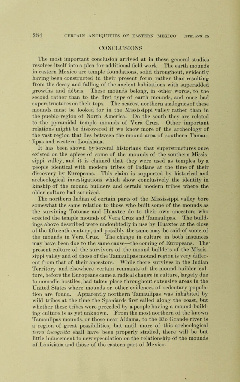 CONCLUSIONS The most important conclusion arrived at in these general studies resolves itself into a plea for additional held work. The earth mounds in eastern Mexico are temple foundations, solid throughout, evidently having been constructed in their present form rather than resulting from the decay and falling of the ancient habitations with superadded growths and debris. These mounds belong, in other words, to the second rather than to the first type of earth mounds, and once had superstructures on their tops. The nearest northern analogues of these mounds must be looked for in the Mississippi valley rather than in the pueblo region of North America. On the south they are related to the pyramidal temple mounds of Vera Cruz. Other impoi'tant relations might be discovered if we knew more of the archeology of the vast region that lies between the mound area of southern Tamau- lipas and western Louisiana. It has been shown by several historians that superstructures once existed on the apices of some of the mounds of the southern Missis- sippi valley, and it is claimed that they were used as temples by a people identical with modern tribes of Indians at the time of their discover} by Europeans. This claim is supported by historical and archeological investigations which show conclusively the identity in kinship of the mound builders and certain modern tribes where the older culture had survived. The northern Indian of certain parts of the Mississippi valley bore somewhat the same relation to those who built some of the mounds as the surviving Totonac and Huaxtec do to their own ancestors who erected the temple mounds of Vera Cruz and Tamaulipas. The build- ings above described were undoubtedly in use by Huaxtec at the close of the fifteenth century, and possibly the same may be said of some of the mounds in Vei'a Cruz. The change in culture in both instances may have been due to the same cause—the coming of Europeans. The present culture of the survivors of the mound builders of the Missis- sippi valley and of those of the Tamaulipas mound region is very differ- ent from that of their ancestors. While there survives in the Indian Territory and elsewhere certain remnants of the mound-builder cul- ture, before the Europeans came a radical change in culture, largely due to nomadic hostiles, had taken place throughout extensive areas in the United States where mounds or other evidences of sedentaiy popula- tion are found. Apparently northern Tamaulipas was inhabited by wild tribes at the time the Spaniards first sailed along the coast, but whether these tribes were preceded by a people having a mound-build- ing culture is as yet unknown. From the most northern of the known Tamaulipas mounds, or those near Aldama, to the Rio Grande river is a region of great possibilities, but until more of this archeological terra incognita shall have been properly studied, there will be but little inducement to new speculation on the relationship of the mounds of Louisiana and those of the eastern part of Mexico.