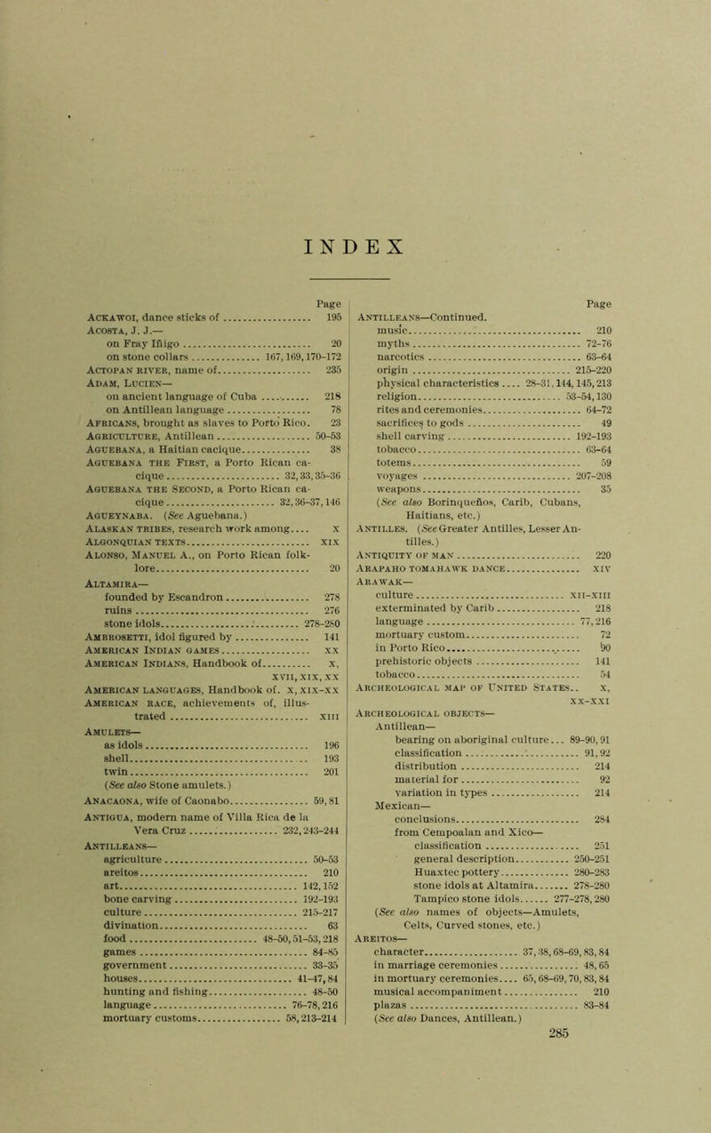 INDEX Page Ackawoi, dance sticks of 195 Acosta, J. J.— on Fray Inigo 20 on stone collars 167,169,170-172 Actopan river, name of 235 Adam, Lucien— on ancient language of Cuba ■ 218 on Antillean language 78 Africans, brought as slaves to Porto’ Rico. 23 Agriculture, Antillean 50-53 Aguebana, a Haitian cacique 38 Aguebana the First, a Porto Rican ca- cique 32,33,35-36 Aguebana the Second, a Porto Rican ca- cique 32,36-37,146 Aqueynaba. (See Aguebana.) Alaskan tribes, research work among x ALGONQUIAN TEXTS XIX Alonso, Manuel A., on Porto Rican folk- lore 20 Altamira— founded by Escandron 278 ruins 276 stone idols 278-280 Ambrosetti, idol figured by 141 American Indian GAMES xx American Indians, Handbook of x. XVII, XIX, XX American languages, Handbook of. x, xi.x-xx AMERICAN RACE, achievements of, illus- trated XIII Amulets— as idols 196 shell 193 twin 201 (See also Stone amulets.) Anacaona, wife of Caonabo 59,81 Antigua, modern name of Villa Rica de la Vera Cruz 232,243-244 Antillean'S— agriculture 50-53 areitos 210 art 142,152 bone carving 192-193 culture 21.5-217 divination 63 food 48-50,51-53,218 games 84-85 government 33-35 houses 41-47,84 hunting and fishing 48-50 language 76-78,216 mortuary customs 58,213-214 Page Antilleans—Continued. music 210 myths 72-76 narcotics 63-64 origin 215-220 physical characteristics 28-31,144,145,213 religion .53-54,130 rites and ceremonies 64-72 sacrificeij to gods 49 shell carving 192-193 tobacco 63-64 totems 59 voyages 207-208 weapons 35 {See also Borinquefios, Carib, Cubans, Haitians, etc.) -Antilles. (SeeGreater Antilles, Lesser An- tilles.) Antiquity of man 220 ARAPAHO TOMAHAWK DANCE XIV Arawak— culture xii-xiii exterminated by Carib 218 language 77,216 mortuary custom 72 in Porto Rico '90 prehistoric objects 141 tobacco .54 Archeological map of United States.. x, .X.X-XXI Archeological objects— •An til lean- bearing on aboriginal culture... 89-90,91 classification '. 91,92 distribution 214 material for 92 variation in types 214 Mexican— conclusions 284 from Cempoalan and Xico— classification 2.51 general description 2.50-251 Huaxtec pottery 280-283 stone idols at Altamira 278-280 Tampico stone idols 277-278,280 {See also names of objects—Amulets, Celts, Curved stones, etc.) Areitos— character 37,38,68-09,83,84 in marriage ceremonies 48,65 in mortuary ceremonies 65,68-69,70,83,84 musical accompaniment 210 plazas 83-84 {See also Dances, Antillean.)