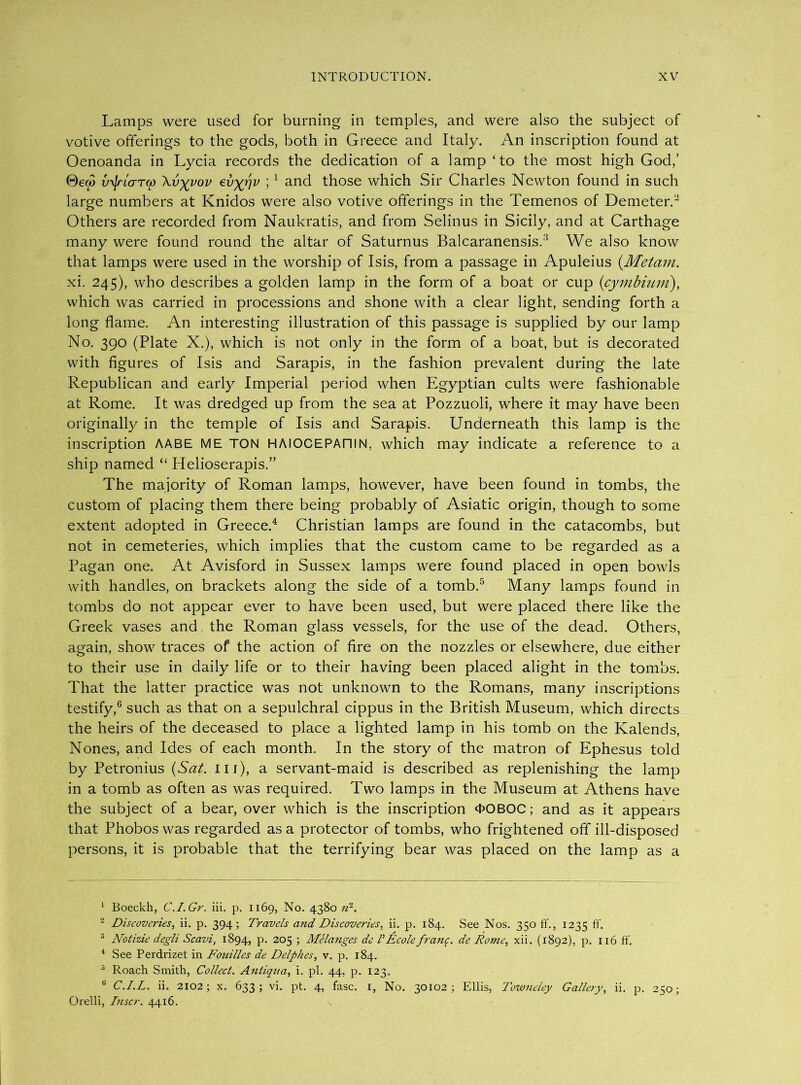 Lamps were used for burning in temples, and were also the subject of votive offerings to the gods, both in Greece and Italy. An inscription found at Oenoanda in Lycia records the dedication of a lamp ‘to the most high God,’ vyJricrTG) \vyyov evyjjv ; 1 and those which Sir Charles Newton found in such large numbers at Knidos were also votive offerings in the Temenos of Demeter.2 Others are recorded from Naukratis, and from Selin us in Sicily, and at Carthage many were found round the altar of Saturnus Balcaranensis.3 We also know that lamps were used in the worship of Isis, from a passage in Apuleius (Metam. xi. 245), who describes a golden lamp in the form of a boat or cup (cymbium), which was carried in processions and shone with a clear light, sending forth a long flame. An interesting illustration of this passage is supplied by our lamp No. 390 (Plate X.), which is not only in the form of a boat, but is decorated with figures of Isis and Sarapis, in the fashion prevalent during the late Republican and early Imperial period when Egyptian cults were fashionable at Rome. It was dredged up from the sea at Pozzuoli, where it may have been originally in the temple of Isis and Sarapis. Underneath this lamp is the inscription AABE ME TON HAIOCEPAniN, which may indicate a reference to a ship named “ Helioserapis.” The majority of Roman lamps, however, have been found in tombs, the custom of placing them there being probably of Asiatic origin, though to some extent adopted in Greece.4 Christian lamps are found in the catacombs, but not in cemeteries, which implies that the custom came to be regarded as a Pagan one. At Avisford in Sussex lamps were found placed in open bowls with handles, on brackets along the side of a tomb.5 Many lamps found in tombs do not appear ever to have been used, but were placed there like the Greek vases and the Roman glass vessels, for the use of the dead. Others, again, show traces of the action of fire on the nozzles or elsewhere, due either to their use in daily life or to their having been placed alight in the tombs. That the latter practice was not unknown to the Romans, many inscriptions testify,6 such as that on a sepulchral cippus in the British Museum, which directs the heirs of the deceased to place a lighted lamp in his tomb on the Kalends, Nones, and Ides of each month. In the story of the matron of Ephesus told by Petronius (Sat. ill), a servant-maid is described as replenishing the lamp in a tomb as often as was required. Two lamps in the Museum at Athens have the subject of a bear, over which is the inscription 4>OBOC; and as it appears that Phobos was regarded as a protector of tombs, who frightened off ill-disposed persons, it is probable that the terrifying bear was placed on the lamp as a 1 Boeckh, C.I.Gr. iii. p. 1169, No. 4380 n1. 2 Discoveries, ii. p. 394; Travels and Discoveries, ii. p. 184. See Nos. 350 ff., 1235 ff- 3 Notizie degli Scavi, 1894, P- 2°5 > Melanges de VEcole/rang. de Tome, xii. (1892), p. 116 ft'. 4 See Perdrizet in Fouilles de Delphes, v. p. 184. 5 Roach Smith, Collect. Antigua, i. pi. 44, p. 123. 6 C.I.L. ii. 2102; X. 633; vi. pt. 4, fasc. 1, No. 30102; Ellis, Towneley Gallery, ii. p. 250; Orelli, Inscr. 4416.