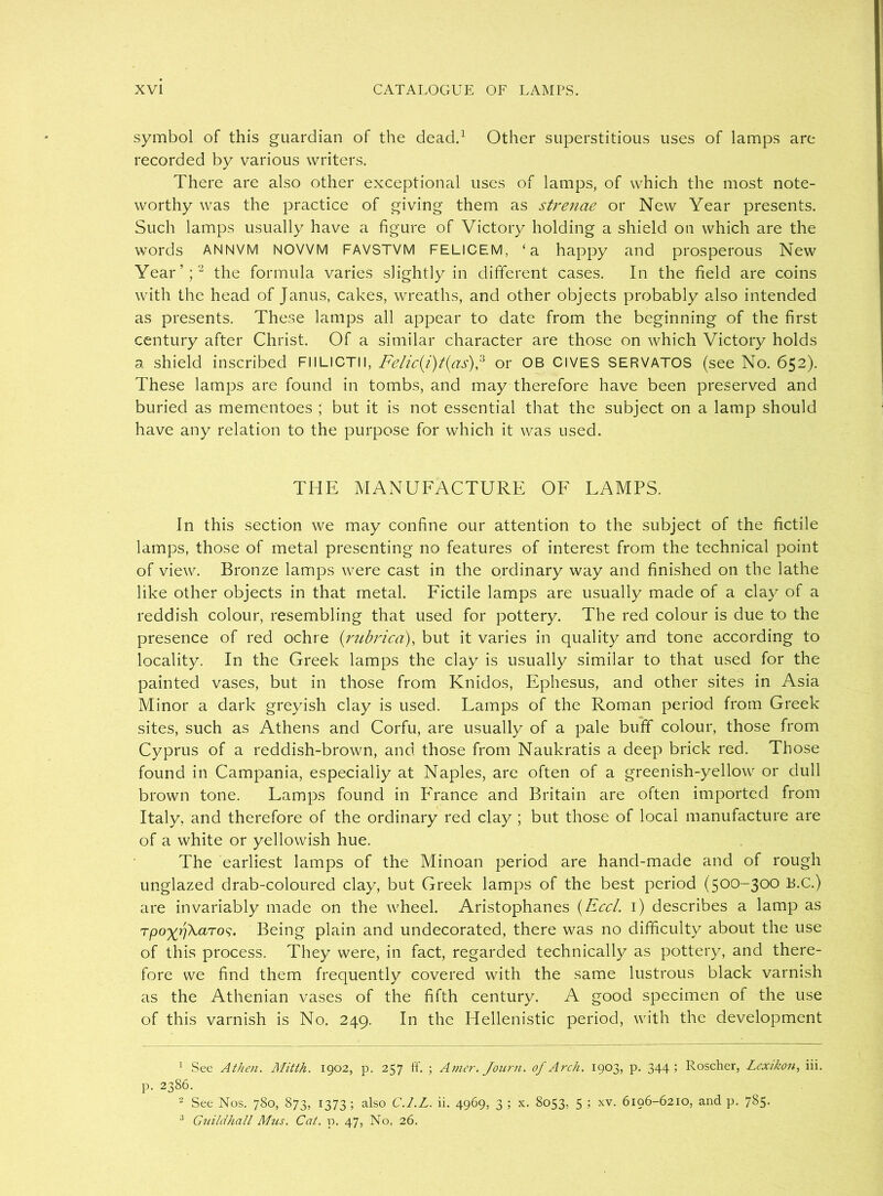 symbol of this guardian of the dead.1 Other superstitious uses of lamps are recorded by various writers. There are also other exceptional uses of lamps, of which the most note- worthy was the practice of giving them as strenae or New Year presents. Such lamps usually have a figure of Victory holding a shield on which are the words ANNVM NOVVM FAVSTVM FELICEM, ‘a happy and prosperous New Year’;2 the formula varies slightly in different cases. In the field are coins with the head of Janus, cakes, wreaths, and other objects probably also intended as presents. These lamps all appear to date from the beginning of the first century after Christ. Of a similar character are those on which Victory holds a shield inscribed FIILlCTll, Felic(i)t{as),3 or OB CIVES SERVATOS (see No. 652). These lamps are found in tombs, and may therefore have been preserved and buried as mementoes ; but it is not essential that the subject on a lamp should have any relation to the purpose for which it was used. THE MANUFACTURE OF LAMPS. In this section we may confine our attention to the subject of the fictile lamps, those of metal presenting no features of interest from the technical point of view. Bronze lamps were cast in the ordinary way and finished on the lathe like other objects in that metal. Fictile lamps are usually made of a clay of a reddish colour, resembling that used for pottery. The red colour is due to the presence of red ochre (;rubrica), but it varies in quality and tone according to locality. In the Greek lamps the clay is usually similar to that used for the painted vases, but in those from Knidos, Ephesus, and other sites in Asia Minor a dark greyish clay is used. Lamps of the Roman period from Greek sites, such as Athens and Corfu, are usually of a pale buff colour, those from Cyprus of a reddish-brown, and those from Naukratis a deep brick red. Those found in Campania, especially at Naples, are often of a greenish-yellow or dull brown tone. Lamps found in France and Britain are often imported from Italy, and therefore of the ordinary red clay ; but those of local manufacture are of a white or yellowish hue. The earliest lamps of the Minoan period are hand-made and of rough unglazed drab-coloured clay, but Greek lamps of the best period (500-300 B.C.) are invariably made on the wheel. Aristophanes (Reel. 1) describes a lamp as Tpoyr]\aTo^. Being plain and undecorated, there was no difficulty about the use of this process. They were, in fact, regarded technically as pottery, and there- fore we find them frequently covered with the same lustrous black varnish as the Athenian vases of the fifth century. A good specimen of the use of this varnish is No. 249. In the Hellenistic period, with the development 1 See AtJien. Mitth. 1902, p. 257 ff. ; Amer. Journ. of Arch. 1903, p. 344 1 Roscher, Lexikon, iii. p. 2386. 2 See Nos. 780, 873, 1373; also C.l.L. ii. 4969, 3 ; x. 8053, 5 ; xv. 6196-6210, and p. 7§5- 3 Guildhall Mus. Cat. p. 47, No. 26.