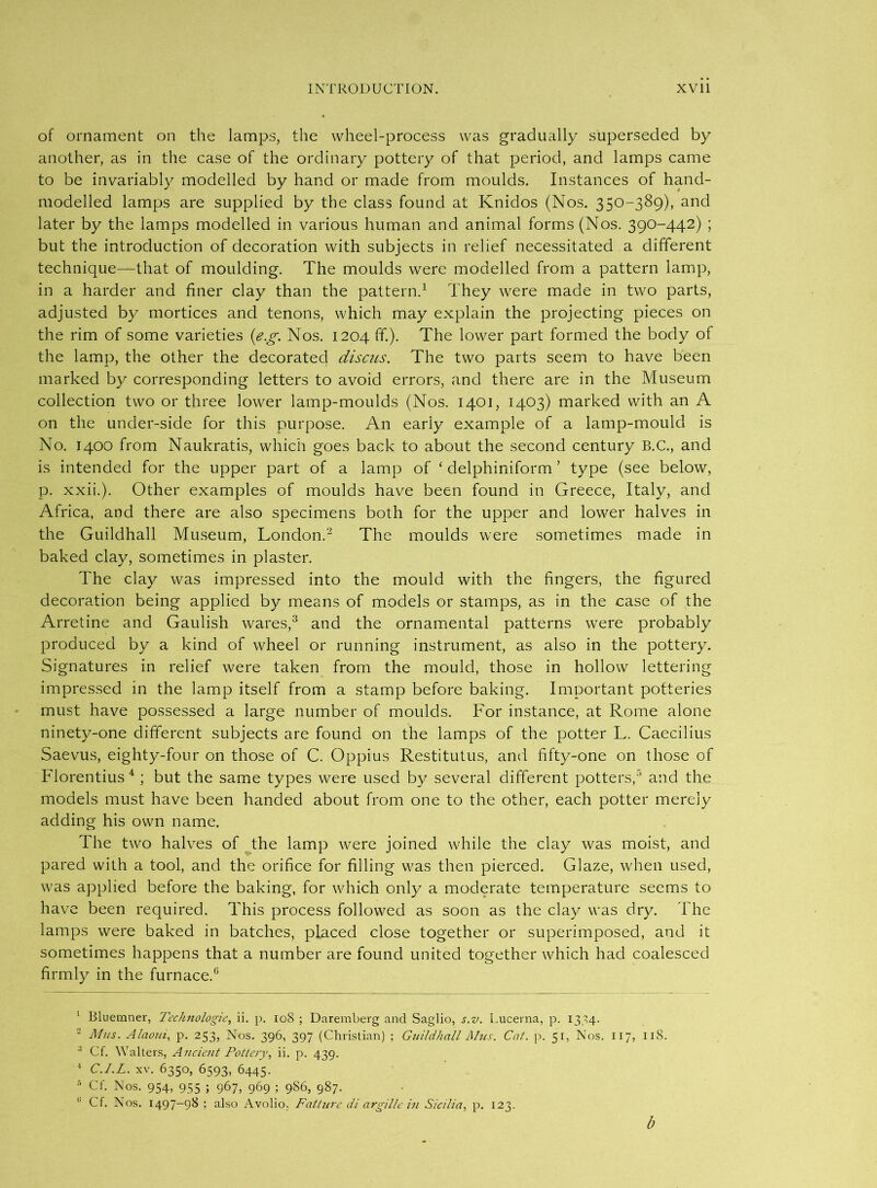 of ornament on the lamps, the wheel-process was gradually superseded by another, as in the case of the ordinary pottery of that period, and lamps came to be invariably modelled by hand or made from moulds. Instances of hand- modelled lamps are supplied by the class found at Knidos (Nos. 350-389)* and later by the lamps modelled in various human and animal forms (Nos. 390-442) ; but the introduction of decoration with subjects in relief necessitated a different technique—that of moulding. The moulds were modelled from a pattern lamp, in a harder and finer clay than the pattern.1 They were made in two parts, adjusted by mortices and tenons, which may explain the projecting pieces on the rim of some varieties (e.g. Nos. 1204 ff). The lower part formed the body of the lamp, the other the decorated discus. The two parts seem to have been marked by corresponding letters to avoid errors, and there are in the Museum collection two or three lower lamp-moulds (Nos. 1401, 1403) marked with an A on the under-side for this purpose. An eariy example of a lamp-mould is No. 1400 from Naukratis, which goes back to about the second century B.C., and is intended for the upper part of a lamp of ‘ delphiniform ’ type (see below, p. xxii.). Other examples of moulds have been found in Greece, Italy, and Africa, and there are also specimens both for the upper and lower halves in the Guildhall Museum, London.2 The moulds were sometimes made in baked clay, sometimes in plaster. The clay was impressed into the mould with the fingers, the figured decoration being applied by means of models or stamps, as in the case of the Arretine and Gaulish wares,3 and the ornamental patterns were probably produced by a kind of wheel or running instrument, as also in the pottery. Signatures in relief were taken from the mould, those in hollow lettering impressed in the lamp itself from a stamp before baking. Important potteries must have possessed a large number of moulds. For instance, at Rome alone ninety-one different subjects are found on the lamps of the potter L. Caecilius Saevus, eighty-four on those of C. Oppius Restitutus, and fifty-one on those of Florentius4 ; but the same types were used by several different potters,5 and the models must have been handed about from one to the other, each potter merely adding his own name. The two halves of the lamp were joined while the clay was moist, and pared with a tool, and the orifice for filling was then pierced. Glaze, when used, was applied before the baking, for which only a moderate temperature seems to have been required. This process followed as soon as the clay was dry. The lamps were baked in batches, placed close together or superimposed, and it sometimes happens that a number are found united together which had coalesced firmly in the furnace.6 1 Rluemner, Technologie, ii. p. 108 ; Daremberg and Saglio, s.v. Lucema, p. 137,4. 2 Mus. Alaoui, p. 253, Nos. 396, 397 (Christian) ; Guildhall Ahcs. Cat. p. 51, Nos. 117, 118. 3 Cf. Walters, Ancient Pottery, ii. p. 439. 4 C.I.L. xv. 6350, 6593, 6445. 5 Cf. Nos. 954, 955 ; 967, 969 ; 986, 987. 11 Cf. Nos. 1497-98 ; also Avolio. Fatture di argille in Sicilia, p. 123. b