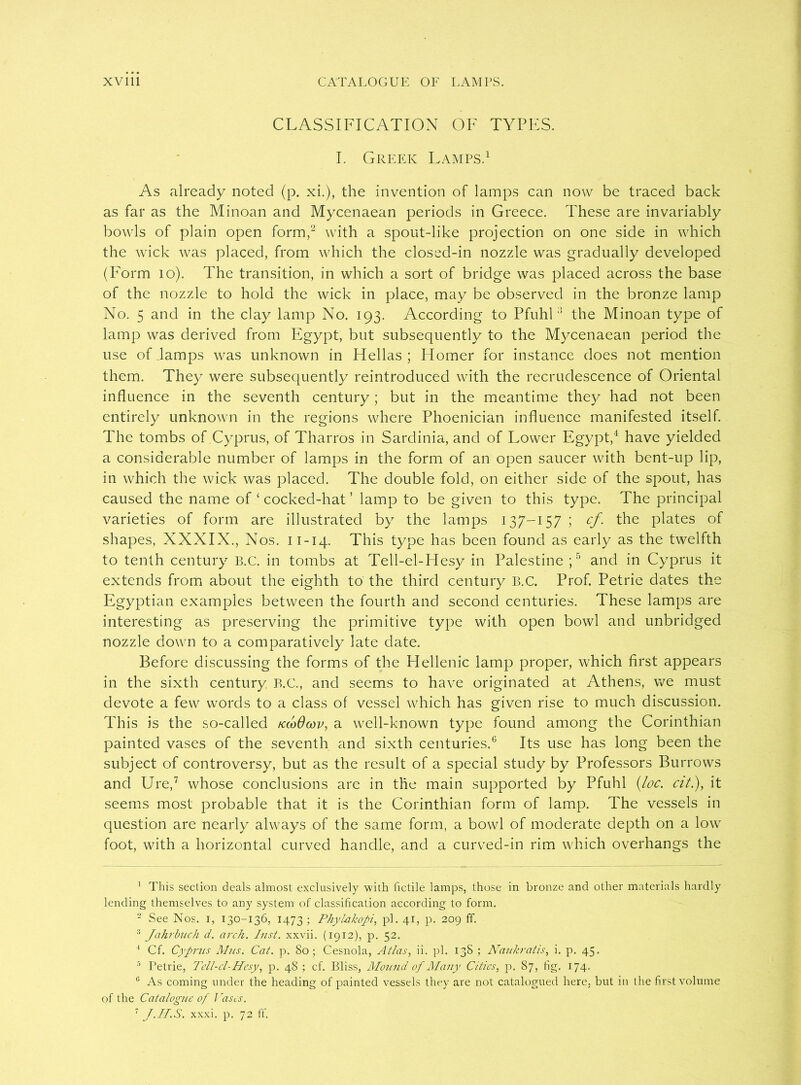 CLASSIFICATION OF TYPES. I. Greek Lamps.1 As already noted (p. xi.), the invention of lamps can now be traced back as far as the Minoan and Mycenaean periods in Greece. These are invariably bowls of plain open form,'2 3 with a spout-like projection on one side in which the wick was placed, from which the closed-in nozzle was gradually developed (Form 10). The transition, in which a sort of bridge was placed across the base of the nozzle to hold the wick in place, may be observed in the bronze lamp No. 5 and in the day lamp No. 193. According to Pfuhl:1 the Minoan type of lamp was derived from Egypt, but subsequently to the Mycenaean period the use of lamps was unknown in Hellas ; Homer for instance does not mention them. They were subsequently reintroduced with the recrudescence of Oriental influence in the seventh century; but in the meantime they had not been entirely unknown in the regions where Phoenician influence manifested itself. The tombs of Cyprus, of Tharros in Sardinia, and of Lower Egypt,4 have yielded a considerable number of lamps in the form of an open saucer with bent-up lip, in which the wick was placed. The double fold, on either side of the spout, has caused the name of ‘ cocked-hat ’ lamp to be given to this type. The principal varieties of form are illustrated by the lamps 137-157 ; cf. the plates of shapes, XXXIX., Nos. n-14. This type has been found as early as the twelfth to tenth century B.C. in tombs at Tell-el-Hesy in Palestine;5 and in Cyprus it extends from about the eighth to the third century B.C. Prof. Petrie dates the Egyptian examples between the fourth and second centuries. These lamps are interesting as preserving the primitive type with open bowl and unbridged nozzle down to a comparatively late date. Before discussing the forms of the Hellenic lamp proper, which first appears in the sixth century B.C., and seems to have originated at Athens, we must devote a few words to a class of vessel which has given rise to much discussion. This is the so-called kcoOcov, a well-known type found among the Corinthian painted vases of the seventh and sixth centuries.6 Its use has long been the subject of controversy, but as the result of a special study by Professors Burrows and Ure,7 whose conclusions are in the main supported by Pfuhl (loc. cit.), it seems most probable that it is the Corinthian form of lamp. The vessels in question are nearly always of the same form, a bowl of moderate depth on a low foot, with a horizontal curved handle, and a curved-in rim which overhangs the 1 This section deals almost exclusively with fictile lamps, those in bronze and other materials hardly lending themselves to any system of classification according to form. 2 See Nos. 1, 130-136, 1473; Phylakopi, pi. 41, p. 209 ff. 3 Jahrbuch d. arch. Inst, xxvii. (1912), p. 52. 4 Cf. Cyprus A/us. Cat. p. 80; Cesnola, Atlas, ii. pi. 138 ; Naukratis, i. p. 45. 5 Petrie, Tcll-cl-Hesy, p. 48 ; cf. Bliss, Alound of Many Cities, p, 87, fig. 174. c As coming under the heading of painted vessels they are not catalogued here, but in the first volume of the Catalogue of Cases. 7 J.II.S. xxxi. p. 72 ff.