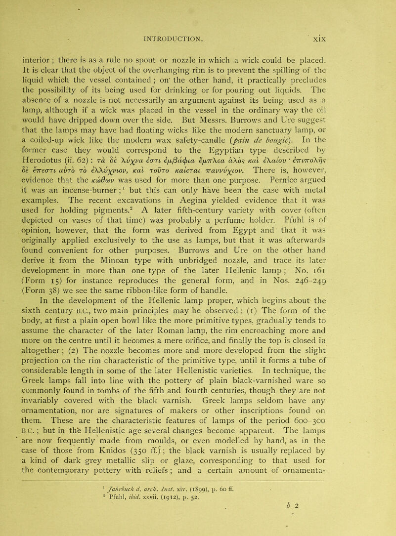 interior ; there is as a rule no spout or nozzle in which a wick could be placed. It is clear that the object of the overhanging rim is to prevent the spilling of the liquid which the vessel contained ; on' the other hand, it practically precludes the possibility of its being used for drinking or for pouring out liquids. The absence of a nozzle is not necessarily an argument against its being used as a lamp, although if a wick was placed in the vessel in the ordinary way the oil would have dripped down over the side. But Messrs. Burrows and Ure suggest that the lamps may have had floating wicks like the modern sanctuary lamp, or a coiled-up wick like the modern wax safety-candle (pain de bougie). In the former case they would correspond to the Egyptian type described by Herodotus (ii. 62) : tcl he Xvgya ean efiftatyia efirrXea a\o? teal eXaiov * eiraroXi79 he eirean avro to eXXvgyiov, /cal tovto /caterai nravvvgiov. There is, however, evidence that the kmOwv was used for more than one purpose. Pernice argued it was an incense-burner;1 but this can only have been the case with metal examples. The recent excavations in Aegina yielded evidence that it was used for holding pigments.2 A later fifth-century variety with cover (often depicted on vases of that time) was probably a perfume holder. Pfuhl is of opinion, however, that the form was derived from. Egypt and that it was originally applied exclusively to the use as lamps, but that it was afterwards found convenient for other purposes. Burrows and Ure on the other hand derive it from the Minoan type with unbridged nozzle, and trace its later development in more than one type of the later Hellenic lamp; No. 161 (Form 15) for instance reproduces the general form, and in Nos. 246-249 (Form 38) we see the same ribbon-like form of handle. In the development of the Hellenic lamp proper, which begins about the sixth century B.C., two main principles maybe observed: (1) The form of the body, at first a plain open bowl like the more primitive types, gradually tends to assume the character of the later Roman lamp, the rim encroaching more and more on the centre until it becomes a mere orifice, and finally the top is closed in altogether ; (2) The nozzle becomes more and more developed from the slight projection on the rim characteristic of the primitive type, until it forms a tube of considerable length in some of the later Hellenistic varieties. In technique, the Greek lamps fall into line with the pottery of plain black-varnished ware so commonly found in tombs of the fifth and fourth centuries, though they are not invariably covered with the black varnish. Greek lamps seldom have any ornamentation, nor are signatures of makers or other inscriptions found on them. These are the characteristic features of lamps of the period 600-300 B C.; but in the Hellenistic age several changes become apparent. The lamps are now frequently made from moulds, or even modelled by hand, as in the case of those from Knidos (350 ff.j ; the black varnish is usually replaced by a kind of dark grey metallic slip or glaze, corresponding to that used for the contemporary pottery with reliefs ; and a certain amount of ornamenta- 1 Jahrbuch d. arch. Inst. xiv. (1899), p. 60 ff. 2 Pfuhl, ibid, xxvii. (1912), p. 52. b 2