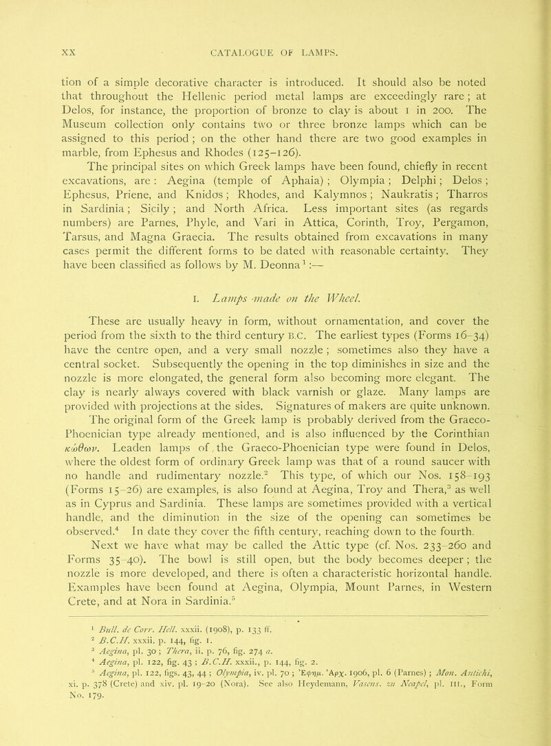 tion of a simple decorative character is introduced. It should also be noted that throughout the Hellenic period metal lamps are exceedingly rare ; at Delos, for instance, the proportion of bronze to clay is about i in 200. The Museum collection only contains two or three bronze lamps which can be assigned to this period ; on the other hand there are two good examples in marble, from Ephesus and Rhodes (125-126). The principal sites on which Greek lamps have been found, chiefly in recent excavations, are : Aegina (temple of Aphaia) ; Olympia ; Delphi; Delos ; Ephesus, Priene, and Knidos; Rhodes, and Kalymnos; Naukratis; Tharros in Sardinia; Sicily ; and North Africa. Less important sites (as regards numbers) are Parnes, Phyle, and Vari in Attica, Corinth, Troy, Pergamon, Tarsus, and Magna Graecia. The results obtained from excavations in many cases permit the different forms to be dated with reasonable certainty. They have been classified as follows by M. Deonna1:— I. Lamps ■made on the Wheel. These are usually heavy in form, without ornamentation, and cover the period from the sixth to the third century B.C. The earliest types (Forms 16-34) have the centre open, and a very small nozzle ; sometimes also they have a central socket. Subsequently the opening in the top diminishes in size and the nozzle is more elongated, the general form also becoming more elegant. The clay is nearly always covered with black varnish or glaze. Many lamps are provided with projections at the sides. Signatures of makers are quite unknown. The original form of the Greek lamp is probably derived from the Graeco- Phoenician type already mentioned, and is also influenced by the Corinthian kmOcov. Leaden lamps of,the Graeco-Phoenician type were found in Delos, where the oldest form of ordinary Greek lamp was that of a round saucer with no handle and rudimentary nozzle.2 This type, of which our Nos. 158-193 (Forms 15-26) are examples, is also found at Aegina, Troy and Thera,3 as well as in Cyprus and Sardinia. These lamps are sometimes provided with a vertical handle, and the diminution in the size of the opening can sometimes be observed.4 In date they cover the fifth century, reaching down to the fourth. Next we have what may be called the Attic type (cf. Nos. 233-260 and Forms 35-40). The bowl is still open, but the body becomes deeper; the nozzle is more developed, and there is often a characteristic horizontal handle. Examples have been found at Aegina, Olympia, Mount Parnes, in Western Crete, and at Nora in Sardinia.5 1 Bull, de Corr. Hell, xxxii. (1908), p. 133 ff. 2 B.C.IB. xxxii. p. 144, fig. 1. 3 Aegina, pi. 30 ; Thera, ii. p. 76, fig. 274 a. 4 Aegina, pi. 122, fig. 43 ; B.C.H. xxxii., p. 144, fig. 2. 5 Aegina, pi. 122, figs. 43, 44 ; Olympia, iv. pi. 70 ; ’Apx- 1906, pi. 6 (Parnes) ; Mon. Antichi, xi. p. 378 (Crete) and xiv. pi. 19-20 (Nora). See also Lleydemann, Vasens. zu Neapel, pi. ill., Form No. 179.